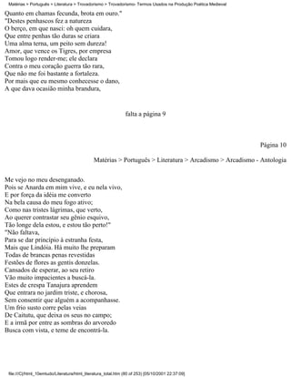 Matérias > Português > Literatura > Trovadorismo > Trovadorismo- Termos Usados na Produção Poética Medieval

Quanto em chamas fecunda, brota em ouro."
"Destes penhascos fez a natureza
O berço, em que nasci: oh quem cuidara,
Que entre penhas tão duras se criara
Uma alma terna, um peito sem dureza!
Amor, que vence os Tigres, por empresa
Tomou logo render-me; ele declara
Contra o meu coração guerra tão rara,
Que não me foi bastante a fortaleza.
Por mais que eu mesmo conhecesse o dano,
A que dava ocasião minha brandura,


                                                               falta a página 9



                                                                                                               Página 10

                                              Matérias > Português > Literatura > Arcadismo > Arcadismo - Antologia


Me vejo no meu desenganado.
Pois se Anarda em mim vive, e eu nela vivo,
E por força da idéia me converto
Na bela causa do meu fogo ativo;
Como nas tristes lágrimas, que verto,
Ao querer contrastar seu gênio esquivo,
Tão longe dela estou, e estou tão perto!"
"Não faltava,
Para se dar princípio à estranha festa,
Mais que Lindóia. Há muito lhe preparam
Todas de brancas penas revestidas
Festões de flores as gentis donzelas.
Cansados de esperar, ao seu retiro
Vão muito impacientes a buscá-la.
Estes de crespa Tanajura aprendem
Que entrara no jardim triste, e chorosa,
Sem consentir que alguém a acompanhasse.
Um frio susto corre pelas veias
De Caitutu, que deixa os seus no campo;
E a irmã por entre as sombras do arvoredo
Busca com vista, e teme de encontrá-la.




 file:///C|/html_10emtudo/Literatura/html_literatura_total.htm (80 of 253) [05/10/2001 22:37:09]
 