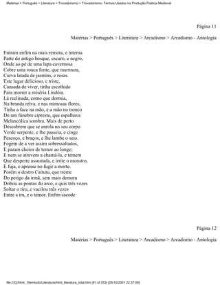 Matérias > Português > Literatura > Trovadorismo > Trovadorismo- Termos Usados na Produção Poética Medieval




                                                                                                               Página 11

                                              Matérias > Português > Literatura > Arcadismo > Arcadismo - Antologia

Entram enfim na mais remota, e interna
Parte do antigo bosque, escuro, e negro,
Onde ao pé de uma lapa cavernosa
Cobre uma rouca fonte, que murmura,
Curva latada de jasmins, e rosas.
Este lugar delicioso, e triste,
Cansada de viver, tinha escolhido
Para morrer a miséria Lindóia.
Lá reclinada, como que dormia,
Na branda relva, e nas mimosas flores,
Tinha a face na mão, e a mão no tronco
De um fúnebre cipreste, que espalhava
Melancólica sombra. Mais de perto
Descobrem que se enrola no seu corpo
Verde serpente, e lhe passeia, e cinge
Pescoço, e braços, e lhe lambe o seio.
Fogem de a ver assim sobressaltados,
E param cheios de temor ao longe;
E nem se atrevem a chamá-la, e temem
Que desperte assustada, e irrite o monstro,
E fuja, e apresse no fugir a morte.
Porém o destro Caitutu, que treme
Do perigo da irmã, sem mais demora
Dobou as pontas do arco, e quis três vezes
Soltar o tiro, e vacilou três vezes
Entre a ira, e o temor. Enfim sacode




                                                                                                               Página 12

                                              Matérias > Português > Literatura > Arcadismo > Arcadismo - Antologia




 file:///C|/html_10emtudo/Literatura/html_literatura_total.htm (81 of 253) [05/10/2001 22:37:09]
 