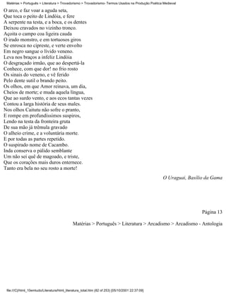 Matérias > Português > Literatura > Trovadorismo > Trovadorismo- Termos Usados na Produção Poética Medieval

O arco, e faz voar a aguda seta,
Que toca o peito de Lindóia, e fere
A serpente na testa, e a boca, e os dentes
Deixou cravados no vizinho tronco.
Açoita o campo coa ligeira cauda
O irado monstro, e em tortuosos giros
Se enrosca no cipreste, e verte envolto
Em negro sangue o lívido veneno.
Leva nos braços a infeliz Lindóia
O desgraçado irmão, que ao despertá-la
Conhece, com que dor! no frio rosto
Os sinais do veneno, e vê ferido
Pelo dente sutil o brando peito.
Os olhos, em que Amor reinava, um dia,
Cheios de morte; e muda aquela língua,
Que ao surdo vento, e aos ecos tantas vezes
Contou a larga história de seus males.
Nos olhos Caitutu não sofre o pranto,
E rompe em profundíssimos suspiros,
Lendo na testa da fronteira gruta
De sua mão já trêmula gravado
O alheio crime, e a voluntária morte.
E por todas as partes repetido.
O suspirado nome de Cacambo.
Inda conserva o pálido semblante
Um não sei quê de magoado, e triste,
Que os corações mais duros enternece.
Tanto era bela no seu rosto a morte!
                                                                                                   O Uraguai, Basílio da Gama




                                                                                                                    Página 13

                                              Matérias > Português > Literatura > Arcadismo > Arcadismo - Antologia




 file:///C|/html_10emtudo/Literatura/html_literatura_total.htm (82 of 253) [05/10/2001 22:37:09]
 