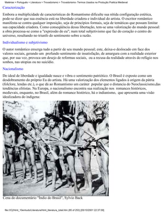 Matérias > Português > Literatura > Trovadorismo > Trovadorismo- Termos Usados na Produção Poética Medieval

Caracterização
Embora a multiplicidade de características do Romantismo dificulte sua nítida configuração estética,
pode-se dizer que sua essência está na liberdade criadora e individual do artista. O escritor romântico
manifesta-se contra qualquer imposição, seja de princípios formais, seja de temáticas que possam limitar
sua capacidade criadora. Como conseqüência dessa libertação, tem-se uma valorização do mundo pessoal:
a obra processa-se como a "expressão do eu"; num total subjetivismo que faz do coração o centro do
universo, resultando no triunfo do sentimento sobre a razão.
Individualismo e subjetivismo
O autor romântico enxerga tudo a partir de seu mundo pessoal; este, deixa-o deslocado em face dos
valores sociais, gerando um profundo sentimento de insatisfação, de amargura com a realidade exterior
que, por sua vez, provoca um desejo de reformas sociais, ou a recusa da realidade através do refúgio nos
sonhos, nas utopias ou no suicídio.
Nacionalismo
Do ideal de liberdade e igualdade nasce e vibra o sentimento patriótico. O Brasil é exposto como um
desdobramento do próprio Eu do artista. Há uma valorização dos elementos ligados à origem da pátria
(folclore, lendas etc.), o que dá ao Romantismo um caráter popular que o distancia do Neoclassicismo,das
tendências elitistas. Na Europa, o nacionalismo encontra sua realização nos romances históricos,
medievais, enquanto, no Brasil, além do romance histórico, há o indianismo, que apresenta uma visão
idealizadora do indígena:




Cena do documentário "Índio do Brasil", Sylvio Back


 file:///C|/html_10emtudo/Literatura/html_literatura_total.htm (85 of 253) [05/10/2001 22:37:09]
 