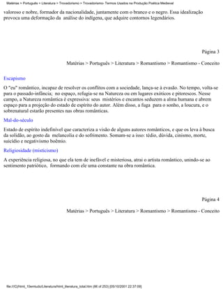 Matérias > Português > Literatura > Trovadorismo > Trovadorismo- Termos Usados na Produção Poética Medieval

valoroso e nobre, formador da nacionalidade, juntamente com o branco e o negro. Essa idealização
provoca uma deformação da análise do indígena, que adquire contornos legendários.




                                                                                                               Página 3

                                           Matérias > Português > Literatura > Romantismo > Romantismo - Conceito


Escapismo
O "eu" romântico, incapaz de resolver os conflitos com a sociedade, lança-se à evasão. No tempo, volta-se
para o passado-infância; no espaço, refugia-se na Natureza ou em lugares exóticos e pitorescos. Nesse
campo, a Natureza romântica é expressiva: seus mistérios e encantos seduzem a alma humana e abrem
espaço para a projeção do estado de espírito do autor. Além disso, a fuga para o sonho, a loucura, e o
sobrenatural estarão presentes nas obras românticas.
Mal-do-século
Estado de espírito indefinível que caracteriza a visão de alguns autores românticos, e que os leva à busca
da solidão, ao gosto da melancolia e do sofrimento. Somam-se a isso: tédio, dúvida, cinismo, morte,
suicídio e negativismo boêmio.
Religiosidade (misticismo)
A experiência religiosa, no que ela tem de inefável e misteriosa, atrai o artista romântico, unindo-se ao
sentimento patriótico, formando com ele uma constante na obra romântica.




                                                                                                               Página 4

                                           Matérias > Português > Literatura > Romantismo > Romantismo - Conceito




 file:///C|/html_10emtudo/Literatura/html_literatura_total.htm (86 of 253) [05/10/2001 22:37:09]
 
