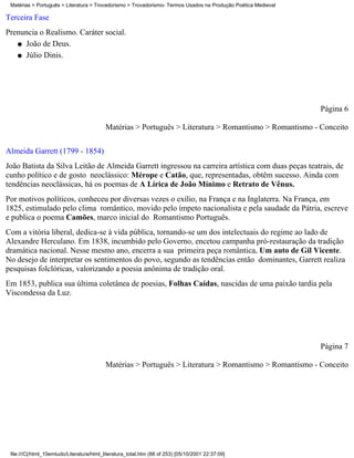 Matérias > Português > Literatura > Trovadorismo > Trovadorismo- Termos Usados na Produção Poética Medieval

Terceira Fase
Prenuncia o Realismo. Caráter social.
   q João de Deus.

   q Júlio Dinis.




                                                                                                               Página 6

                                           Matérias > Português > Literatura > Romantismo > Romantismo - Conceito

Almeida Garrett (1799 - 1854)
João Batista da Silva Leitão de Almeida Garrett ingressou na carreira artística com duas peças teatrais, de
cunho político e de gosto neoclássico: Mérope e Catão, que, representadas, obtêm sucesso. Ainda com
tendências neoclássicas, há os poemas de A Lírica de João Mínimo e Retrato de Vênus.
Por motivos políticos, conheceu por diversas vezes o exílio, na França e na Inglaterra. Na França, em
1825, estimulado pelo clima romântico, movido pelo ímpeto nacionalista e pela saudade da Pátria, escreve
e publica o poema Camões, marco inicial do Romantismo Português.
Com a vitória liberal, dedica-se à vida pública, tornando-se um dos intelectuais do regime ao lado de
Alexandre Herculano. Em 1838, incumbido pelo Governo, encetou campanha pró-restauração da tradição
dramática nacional. Nesse mesmo ano, encerra a sua primeira peça romântica, Um auto de Gil Vicente.
No desejo de interpretar os sentimentos do povo, segundo as tendências então dominantes, Garrett realiza
pesquisas folclóricas, valorizando a poesia anônima de tradição oral.
Em 1853, publica sua última coletânea de poesias, Folhas Caídas, nascidas de uma paixão tardia pela
Viscondessa da Luz.




                                                                                                               Página 7

                                           Matérias > Português > Literatura > Romantismo > Romantismo - Conceito




 file:///C|/html_10emtudo/Literatura/html_literatura_total.htm (88 of 253) [05/10/2001 22:37:09]
 
