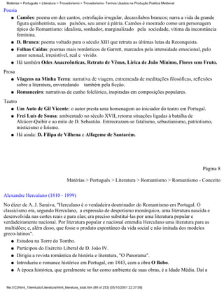 Matérias > Português > Literatura > Trovadorismo > Trovadorismo- Termos Usados na Produção Poética Medieval

Poesia
   q Camões: poema em dez cantos, estrofação irregular, decassílabos brancos; narra a vida da grande
      figura quinhentista, suas paixões, seu amor à pátria. Camões é mostrado como um personagem
      típico do Romantismo: idealista, sonhador, marginalizado pela sociedade, vítima da inconstância
      feminina.
   q D. Branca: poema voltado para o século XIII que retrata as últimas lutas da Reconquista.

   q Folhas Caídas: poemas mais românticos de Garrett, marcados pela intensidade emocional, pelo
      amor sensual, irresistível, real e vivido.
   q Há também Odes Anacreônticas, Retrato de Vênus, Lírica de João Mínimo, Flores sem Fruto.

Prosa
    q   Viagens na Minha Terra: narrativa de viagem, entremeada de meditações filosóficas, reflexões
        sobre a literatura, enveredando também pela ficção.
    q   Romanceiro: narrativas de cunho folclórico, inspiradas em composições populares.
Teatro
   q Um Auto de Gil Vicente: o autor presta uma homenagem ao iniciador do teatro em Portugal.

   q Frei Luís de Sousa: ambientado no século XVII, retoma situações ligadas à batalha de
      Alcácer-Quibir e ao mito de D. Sebastião. Entrecruzam-se fatalismo, sebastianismo, patriotismo,
      misticismo e lirismo.
   q Há ainda: D. Filipa de Vilhena e Alfageme de Santarém.




                                                                                                               Página 8

                                           Matérias > Português > Literatura > Romantismo > Romantismo - Conceito

Alexandre Herculano (1810 - 1899)
No dizer de A. J. Saraiva, "Herculano é o verdadeiro doutrinador do Romantismo em Portugal. O
classicismo era, segundo Herculano, a expressão de despotismo monárquico, uma literatura nascida e
desenvolvida nas cortes reais e para elas; era preciso substituí-las por uma literatura popular e
verdadeiramente nacional. Por literatura popular e nacional entendia Herculano uma literatura para as
 multidões; e, além disso, que fosse o produto espontâneo da vida social e não imitada dos modelos
greco-latinos".
    q Estudou na Torre do Tombo.

    q Participou do Exército Liberal de D. João IV.

    q Dirigiu a revista romântica de história e literatura, "O Panorama".

    q Introduziu o romance histórico em Portugal, em 1843, com a obra O Bobo.

    q A época histórica, que geralmente se faz como ambiente de suas obras, é a Idade Média. Daí a




 file:///C|/html_10emtudo/Literatura/html_literatura_total.htm (89 of 253) [05/10/2001 22:37:09]
 