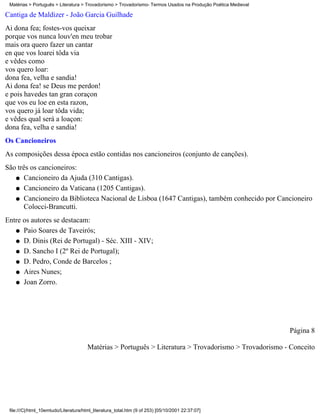 Matérias > Português > Literatura > Trovadorismo > Trovadorismo- Termos Usados na Produção Poética Medieval

Cantiga de Maldizer - João Garcia Guilhade
Ai dona fea; fostes-vos queixar
porque vos nunca louv'en meu trobar
mais ora quero fazer un cantar
en que vos loarei tôda via
e vêdes como
vos quero loar:
dona fea, velha e sandia!
Ai dona fea! se Deus me perdon!
e pois havedes tan gran coraçon
que vos eu loe en esta razon,
vos quero já loar tôda vida;
e vêdes qual será a loaçon:
dona fea, velha e sandia!
Os Cancioneiros
As composições dessa época estão contidas nos cancioneiros (conjunto de canções).
São três os cancioneiros:
   q Cancioneiro da Ajuda (310 Cantigas).

   q Cancioneiro da Vaticana (1205 Cantigas).

   q Cancioneiro da Biblioteca Nacional de Lisboa (1647 Cantigas), também conhecido por Cancioneiro
      Colocci-Brancutti.
Entre os autores se destacam:
   q Paio Soares de Taveirós;

   q D. Dinis (Rei de Portugal) - Séc. XIII - XIV;

   q D. Sancho I (2º Rei de Portugal);

   q D. Pedro, Conde de Barcelos ;

   q Aires Nunes;

   q Joan Zorro.




                                                                                                               Página 8

                                       Matérias > Português > Literatura > Trovadorismo > Trovadorismo - Conceito




 file:///C|/html_10emtudo/Literatura/html_literatura_total.htm (9 of 253) [05/10/2001 22:37:07]
 