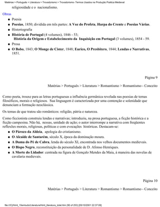 Matérias > Português > Literatura > Trovadorismo > Trovadorismo- Termos Usados na Produção Poética Medieval

        religiosidade e o nacionalismo.
Obras
    q   Poesia
    q   Poesias, 1850; dividida em três partes: A Voz do Profeta, Harpa do Crente e Poesias Várias.
    q   Historiografia
    q   História de Portugal (4 volumes), 1846 - 53;
         História da Origem e Estabelecimento da Inquisição em Portugal (3 volumes), 1854 - 59.
    q   Prosa
    q   O Bobo, 1843; O Monge de Cister, 1848; Eurico, O Presbítero, 1844; Lendas e Narrativas,
        1851.




                                                                                                                Página 9

                                           Matérias > Português > Literatura > Romantismo > Romantismo - Conceito

Como poeta, trouxe para as letras portuguesas a influência germânica revelada nas poesias de temas
filosóficos, morais e religiosos. Sua linguagem é caracterizada por uma contenção e solenidade que
denunciam a formação neoclássica.
Os temas de que tratou são românticos: religião, pátria e natureza.
Como ficcionista construiu lendas e narrativas; introduziu, na prosa portuguesa, a ficção histórica e a
ficção campesina. Não há, nessas, unidade de ação; o autor interrompe a narrativa com freqüentes
reflexões morais, religiosas, políticas e com evocações históricas. Destacam-se:
    q O Pároco da Aldeia, apologia do cristianismo.

    q O Alcaide de Santarém, século X, época da dominação moura.

    q A Dama do Pé de Cabra, lenda do século XI, encontrada nos velhos documentos medievais.

    q O Bispo Negro, reconstituição da personalidade de D. Afonso Henriques.

    q A Morte do Lidador: centrada na figura de Gonçalo Mendes da Maia, à maneira das novelas de
       cavalaria medievais.




                                                                                                               Página 10

                                           Matérias > Português > Literatura > Romantismo > Romantismo - Conceito



 file:///C|/html_10emtudo/Literatura/html_literatura_total.htm (90 of 253) [05/10/2001 22:37:09]
 