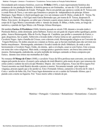 Matérias > Português > Literatura > Trovadorismo > Trovadorismo- Termos Usados na Produção Poética Medieval

Enveredando pelo romance histórico, escreveu: O Bobo (1843), o mais rigorosamente histórico dos
romances de sua produção literária. A história passa-se em Guimarães, no ano de 1128, envolvendo a
política anterior à fundação do Estado Português. Havia um partido que apoiava a união de D. Teresa com
o conde Peres de Trava, e um outro que fomentava o projeto de independência do príncipe Afonso
Henriques. Egas Monis é o herói português que vive um romance com D. Dulce, criada de D. Teresa. Na
batalha de S. Mamede, o fiel Egas mata Garcia Bermudes que, por trama de D. Teresa, desposara D.
Dulce. Esta morre de desgosto, ao saber que o homem a quem amara matou seu marido. Dias depois, o
corpo de D. Egas Monis é encontrado sobre o túmulo da amada. D. Bibas, o bobo, toma, ao longo da
narrativa, o partido de Egas Monis e do Príncipe Afonso Henriques.
Há também Eurico, O Presbítero (1844), história passada no século VIII, durante a invasão árabe à
Península Ibérica, então dominada pelos bárbaros. Eurico era um godo de origem nobre (gardingo), porém
pobre. Amava Hermengarda, filha de Favila, Duque de Cantábria, que proíbe o casamento de Eurico, o
qual, desgostoso, faz-se padre. Sobrevém a invasão árabe e Eurico torna-se um guerreiro misterioso: o
Cavaleiro Negro. Após a batalha de Crissus, com a derrota cristã, Hermengarda refugia-se no Convento da
 Virgem Dolorosa. Os árabes atacam-no e matam as freiras, que se haviam mutilado para não servirem nos
haréns muçulmanos. Hermengarda, entretanto é levada à tenda do chefe Abdulaziz, de onde a salva
heroicamente o Cavaleiro Negro. Então, ela intenta, após a revelação, casar-se com Eurico. Este a recusa
em nome dos votos religiosos. Mais tarde, o monge-poeta e guerreiro morre em brava luta contra três
mouros. Hermengarda, endoidecida, sai pela multidão de inimigos cantando os hinos compostos por
Eurico, durante seus retiros nas montanhas do Calpe.
No romance O Monge de Cister (1848), o cavaleiro Vasco da Silva professa num convento, em razão da
mágoa pela perda da noiva (Leonor), pela sedução da irmã (Beatriz), pela morte do pai e por remorsos do
crime contra o sedutor da noiva (Lopo Mendes). Depois dos votos religiosos, Vasco da Silva (agora Frei
Vasco) encontra sua irmã Beatriz decaída e prestes a morrer. Novamente tomado pelo ímpeto da
vingança, procura aquele que a fez perder-se. Este é Fernando Afonso, camareiro e favorito de D. João I.
Com o auxílio do bobo Ale, Frei Vasco logra demonstrar ao rei o caráter de Fernando Afonso, que é
punido com a morte na fogueira. Frei Vasco morre sobre o túmulo do pai.




                                                                                                               Página 11

                                           Matérias > Português > Literatura > Romantismo > Romantismo - Conceito




 file:///C|/html_10emtudo/Literatura/html_literatura_total.htm (91 of 253) [05/10/2001 22:37:09]
 