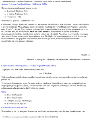 Matérias > Português > Literatura > Trovadorismo > Trovadorismo- Termos Usados na Produção Poética Medieval

Antônio Feliciano Castilho (Lisboa, 180/Lisboa, 1875)
Deixou numerosas obras em verso e prosa:
   q A Noite do Castelo, 1836;

   q O Ciúme do Bardo, 1836;

   q Primavera, 1822.

Participou da questão Coimbrã em 1865.
Começara a versejar dentro dos cânones do Arcadismo, sob influência de Camões de Garrett, converteu-se
à escola romântica. Aliás, chegou mesmo a afirmar: "Eu tempero Victor Hugo com Virgílio e Lamartine
com Horácio". Apesar disso, nota-se que o subjetivismo romântico já se encontrava, em germe, na obra
de Castilho, pois, no prefácio de Cartas de Eco e Narciso, aconselhava os jovens escritores a
abandonarem a mitologia e cantarem a ternura, o amor e a felicidade. Apesar de cego, Castilho consegue
fazer descrições da natureza que impressionam pela fidelidade. As lembranças do curto período em que
teve visão nunca se apagaram inteiramente, reavivadas que eram pelas descrições semelhantes
encontradas em seus amados clássicos.




                                                                                                               Página 12

                                           Matérias > Português > Literatura > Romantismo > Romantismo - Conceito

Camilo Castelo Branco (Lisboa, 1825/São Miguel Deseide, 1890)
"A própria vida de Camilo é um romance camiliano".
                                                                (A. J. Saraiva)
Vida tumultuada; paixões interrompidas, tentativa de suicídio, cursos interrompidos, raptos de mulheres,
prisões etc.
Viveu exclusivamente da pena. Escreveu mais de 260 livros, é considerado o escritor mais polígrafo da
língua portuguesa: poesia, teatro, crítica literária, crônicas, biografias, romances e novelas. Destaca-se
pelas suas novelas com cerca de 50 obras no gênero.
Obras
    q   Amor de Perdição;
    q   Amor de Salvação;
    q   Coração, Cabeça e Estômago;
    q   A queda de um Anjo etc.
Características de suas novelas:
Dimensão trágica: personagens tipicamente passionais, crescem com uma força de luta obstinada e de

 file:///C|/html_10emtudo/Literatura/html_literatura_total.htm (92 of 253) [05/10/2001 22:37:09]
 