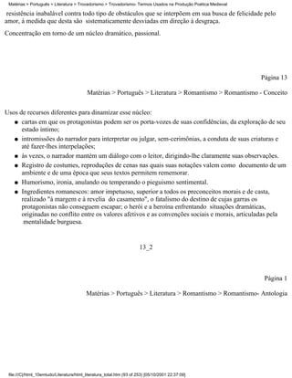 Matérias > Português > Literatura > Trovadorismo > Trovadorismo- Termos Usados na Produção Poética Medieval

 resistência inabalável contra todo tipo de obstáculos que se interpõem em sua busca de felicidade pelo
amor, à medida que desta são sistematicamente desviadas em direção à desgraça.
Concentração em torno de um núcleo dramático, passional.




                                                                                                               Página 13

                                           Matérias > Português > Literatura > Romantismo > Romantismo - Conceito

Usos de recursos diferentes para dinamizar esse núcleo:
   q cartas em que os protagonistas podem ser os porta-vozes de suas confidências, da exploração de seu
      estado íntimo;
   q intromissões do narrador para interpretar ou julgar, sem-cerimônias, a conduta de suas criaturas e
      até fazer-lhes interpelações;
   q às vezes, o narrador mantém um diálogo com o leitor, dirigindo-lhe claramente suas observações.

   q Registro de costumes, reproduções de cenas nas quais suas notações valem como documento de um
      ambiente e de uma época que seus textos permitem rememorar.
   q Humorismo, ironia, anulando ou temperando o pieguismo sentimental.

   q Ingredientes romanescos: amor impetuoso, superior a todos os preconceitos morais e de casta,
      realizado "à margem e à revelia do casamento", o fatalismo do destino de cujas garras os
      protagonistas não conseguem escapar; o herói e a heroína enfrentando situações dramáticas,
      originadas no conflito entre os valores afetivos e as convenções sociais e morais, articuladas pela
       mentalidade burguesa.


                                                                       13_2



                                                                                                                Página 1

                                          Matérias > Português > Literatura > Romantismo > Romantismo- Antologia




 file:///C|/html_10emtudo/Literatura/html_literatura_total.htm (93 of 253) [05/10/2001 22:37:09]
 