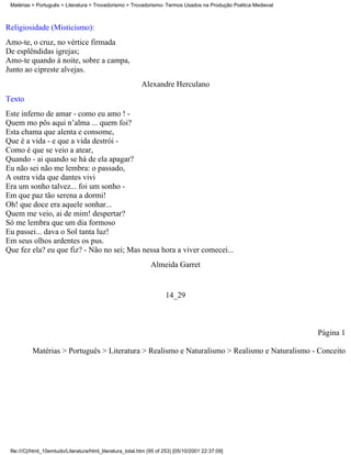 Matérias > Português > Literatura > Trovadorismo > Trovadorismo- Termos Usados na Produção Poética Medieval



Religiosidade (Misticismo):
Amo-te, o cruz, no vértice firmada
De esplêndidas igrejas;
Amo-te quando à noite, sobre a campa,
Junto ao cipreste alvejas.
                                                           Alexandre Herculano
Texto
Este inferno de amar - como eu amo ! -
Quem mo pôs aqui n’alma ... quem foi?
Esta chama que alenta e consome,
Que é a vida - e que a vida destrói -
Como é que se veio a atear,
Quando - ai quando se há de ela apagar?
Eu não sei não me lembra: o passado,
A outra vida que dantes vivi
Era um sonho talvez... foi um sonho -
Em que paz tão serena a dormi!
Oh! que doce era aquele sonhar...
Quem me veio, ai de mim! despertar?
Só me lembra que um dia formoso
Eu passei... dava o Sol tanta luz!
Em seus olhos ardentes os pus.
Que fez ela? eu que fiz? - Não no sei; Mas nessa hora a viver comecei...
                                                               Almeida Garret


                                                                      14_29



                                                                                                               Página 1

          Matérias > Português > Literatura > Realismo e Naturalismo > Realismo e Naturalismo - Conceito




 file:///C|/html_10emtudo/Literatura/html_literatura_total.htm (95 of 253) [05/10/2001 22:37:09]
 