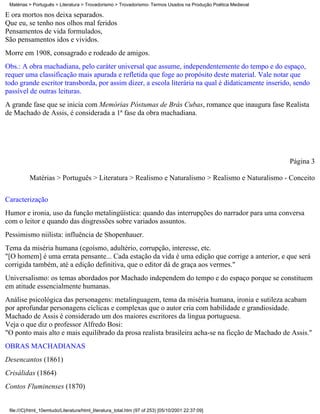 Matérias > Português > Literatura > Trovadorismo > Trovadorismo- Termos Usados na Produção Poética Medieval

E ora mortos nos deixa separados.
Que eu, se tenho nos olhos mal feridos
Pensamentos de vida formulados,
São pensamentos idos e vividos.
Morre em 1908, consagrado e rodeado de amigos.
Obs.: A obra machadiana, pelo caráter universal que assume, independentemente do tempo e do espaço,
requer uma classificação mais apurada e refletida que foge ao propósito deste material. Vale notar que
todo grande escritor transborda, por assim dizer, a escola literária na qual é didaticamente inserido, sendo
passível de outras leituras.
A grande fase que se inicia com Memórias Póstumas de Brás Cubas, romance que inaugura fase Realista
de Machado de Assis, é considerada a 1ª fase da obra machadiana.




                                                                                                               Página 3

          Matérias > Português > Literatura > Realismo e Naturalismo > Realismo e Naturalismo - Conceito


Caracterização
Humor e ironia, uso da função metalingüística: quando das interrupções do narrador para uma conversa
com o leitor e quando das disgressões sobre variados assuntos.
Pessimismo niilista: influência de Shopenhauer.
Tema da miséria humana (egoísmo, adultério, corrupção, interesse, etc.
"[O homem] é uma errata pensante... Cada estação da vida é uma edição que corrige a anterior, e que será
corrigida também, até a edição definitiva, que o editor dá de graça aos vermes."
Universalismo: os temas abordados por Machado independem do tempo e do espaço porque se constituem
em atitude essencialmente humanas.
Análise psicológica das personagens: metalinguagem, tema da miséria humana, ironia e sutileza acabam
por aprofundar personagens cíclicas e complexas que o autor cria com habilidade e grandiosidade.
Machado de Assis é considerado um dos maiores escritores da língua portuguesa.
Veja o que diz o professor Alfredo Bosi:
"O ponto mais alto e mais equilibrado da prosa realista brasileira acha-se na ficção de Machado de Assis."
OBRAS MACHADIANAS
Desencantos (1861)
Crisálidas (1864)
Contos Fluminenses (1870)


 file:///C|/html_10emtudo/Literatura/html_literatura_total.htm (97 of 253) [05/10/2001 22:37:09]
 