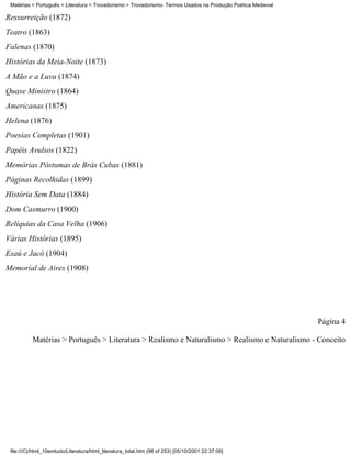 Matérias > Português > Literatura > Trovadorismo > Trovadorismo- Termos Usados na Produção Poética Medieval

Ressurreição (1872)
Teatro (1863)
Falenas (1870)
Histórias da Meia-Noite (1873)
A Mão e a Luva (1874)
Quase Ministro (1864)
Americanas (1875)
Helena (1876)
Poesias Completas (1901)
Papéis Avulsos (1822)
Memórias Póstumas de Brás Cubas (1881)
Páginas Recolhidas (1899)
História Sem Data (1884)
Dom Casmurro (1900)
Relíquias da Casa Velha (1906)
Várias Histórias (1895)
Esaú e Jacó (1904)
Memorial de Aires (1908)




                                                                                                               Página 4

          Matérias > Português > Literatura > Realismo e Naturalismo > Realismo e Naturalismo - Conceito




 file:///C|/html_10emtudo/Literatura/html_literatura_total.htm (98 of 253) [05/10/2001 22:37:09]
 