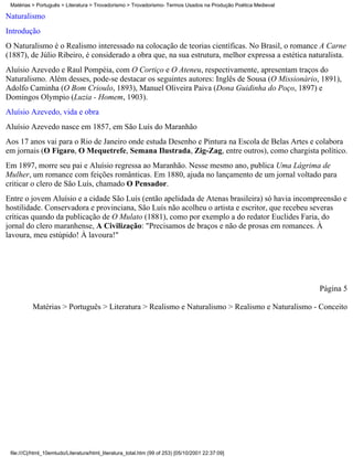 Matérias > Português > Literatura > Trovadorismo > Trovadorismo- Termos Usados na Produção Poética Medieval

Naturalismo
Introdução
O Naturalismo é o Realismo interessado na colocação de teorias científicas. No Brasil, o romance A Carne
(1887), de Júlio Ribeiro, é considerado a obra que, na sua estrutura, melhor expressa a estética naturalista.
Aluísio Azevedo e Raul Pompéia, com O Cortiço e O Ateneu, respectivamente, apresentam traços do
Naturalismo. Além desses, pode-se destacar os seguintes autores: Inglês de Sousa (O Missionário, 1891),
Adolfo Caminha (O Bom Crioulo, 1893), Manuel Oliveira Paiva (Dona Guidinha do Poço, 1897) e
Domingos Olympio (Luzia - Homem, 1903).
Aluísio Azevedo, vida e obra
Aluísio Azevedo nasce em 1857, em São Luís do Maranhão
Aos 17 anos vai para o Rio de Janeiro onde estuda Desenho e Pintura na Escola de Belas Artes e colabora
em jornais (O Fígaro, O Mequetrefe, Semana Ilustrada, Zig-Zag, entre outros), como chargista político.
Em 1897, morre seu pai e Aluísio regressa ao Maranhão. Nesse mesmo ano, publica Uma Lágrima de
Mulher, um romance com feições românticas. Em 1880, ajuda no lançamento de um jornal voltado para
criticar o clero de São Luís, chamado O Pensador.
Entre o jovem Aluísio e a cidade São Luís (então apelidada de Atenas brasileira) só havia incompreensão e
hostilidade. Conservadora e provinciana, São Luís não acolheu o artista e escritor, que recebeu severas
críticas quando da publicação de O Mulato (1881), como por exemplo a do redator Euclides Faria, do
jornal do clero maranhense, A Civilização: "Precisamos de braços e não de prosas em romances. À
lavoura, meu estúpido! À lavoura!"




                                                                                                               Página 5

          Matérias > Português > Literatura > Realismo e Naturalismo > Realismo e Naturalismo - Conceito




 file:///C|/html_10emtudo/Literatura/html_literatura_total.htm (99 of 253) [05/10/2001 22:37:09]
 