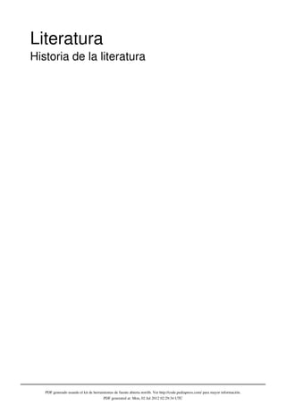 Literatura
Historia de la literatura




   PDF generado usando el kit de herramientas de fuente abierta mwlib. Ver http://code.pediapress.com/ para mayor información.
                                       PDF generated at: Mon, 02 Jul 2012 02:29:34 UTC
 