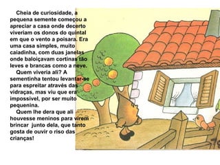 Cheia de curiosidade, a pequena semente começou a apreciar a casa onde decerto viveriam os donos do quintal em que o vento a poisara. Era uma casa simples, muito caiadinha, com duas janelas onde baloiçavam cortinas tão leves e brancas como a neve. Quem viveria ali? A sementinha tentou levantar-se para espreitar através das vidraças, mas viu que era impossível, por ser muito pequenina. Quem lhe dera que ali houvesse meninos para virem brincar  junto dela, que tanto gosta de ouvir o riso das crianças! 