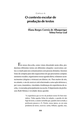 99
Em nosso dia-a-dia, como vimos discutindo nesta obra, pro-
duzimos diferentes textos em diferentes situações: escrevemos car-
tas e e-mails para nos comunicarmos com pessoas distantes; fazemos
listas de compras para não esquecermos do que precisamos comprar;
anotamos recados; organizamos nossa agenda diária; relatamos acon-
tecimentos (alegrias e tristezas) em diários; etc. Para muitos de nós,
no entanto, o ato de escrever está relacionado a uma ação dolorosa e,
por vezes, traumática, vinculada a lembranças de experiências de es-
crita, vivenciadas principalmente na escola. O depoimento da profes-
sora Ruth Helena é revelador dessa questão:
“A experiência que eu tive de produzir textos foi bem trau-
mática. Tinha aquelas fichas de redação, a questão de não
fugir do texto, a caneta vermelha que, quando estava errada, a
professora passava o X. Porém, nessa época, eu era uma
produtora de textos, escrevia: cartas, bilhetes, agenda, mas,
CAPÍTULO 6
O contexto escolar de
produção de textos
Eliana Borges Correia de Albuquerque
Telma Ferraz Leal
LIVRO Produção de textos na escola.PMD 04/07/2007, 18:0599
 