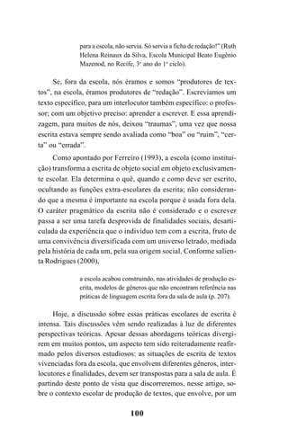 100
para a escola, não servia. Só servia a ficha de redação!” (Ruth
Helena Reinaux da Silva, Escola Municipal Beato Eugênio
Mazenod, no Recife, 3o
ano do 1o
ciclo).
Se, fora da escola, nós éramos e somos “produtores de tex-
tos”, na escola, éramos produtores de “redação”. Escrevíamos um
texto específico, para um interlocutor também específico: o profes-
sor; com um objetivo preciso: aprender a escrever. E essa aprendi-
zagem, para muitos de nós, deixou “traumas”, uma vez que nossa
escrita estava sempre sendo avaliada como “boa” ou “ruim”, “cer-
ta” ou “errada”.
Como apontado por Ferreiro (1993), a escola (como institui-
ção) transforma a escrita de objeto social em objeto exclusivamen-
te escolar. Ela determina o quê, quando e como deve ser escrito,
ocultando as funções extra-escolares da escrita; não consideran-
do que a mesma é importante na escola porque é usada fora dela.
O caráter pragmático da escrita não é considerado e o escrever
passa a ser uma tarefa desprovida de finalidades sociais, desarti-
culada da experiência que o indivíduo tem com a escrita, fruto de
uma convivência diversificada com um universo letrado, mediada
pela história de cada um, pela sua origem social. Conforme salien-
ta Rodrigues (2000),
a escola acabou construindo, nas atividades de produção es-
crita, modelos de gêneros que não encontram referência nas
práticas de linguagem escrita fora da sala de aula (p. 207).
Hoje, a discussão sobre essas práticas escolares de escrita é
intensa. Tais discussões vêm sendo realizadas à luz de diferentes
perspectivas teóricas. Apesar dessas abordagens teóricas divergi-
rem em muitos pontos, um aspecto tem sido reiteradamente reafir-
mado pelos diversos estudiosos: as situações de escrita de textos
vivenciadas fora da escola, que envolvem diferentes gêneros, inter-
locutores e finalidades, devem ser transpostas para a sala de aula. É
partindo deste ponto de vista que discorreremos, nesse artigo, so-
bre o contexto escolar de produção de textos, que envolve, por um
LIVRO Produção de textos na escola.PMD 04/07/2007, 18:05100
 