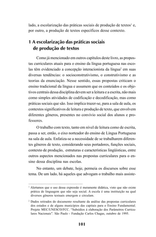 101
lado, a escolarização das práticas sociais de produção de textos1
e,
por outro, a produção de textos específicos desse contexto.
1 A escolarização das práticas sociais
de produção de textos
Como já mencionado em outros capítulos deste livro, as propos-
tas curriculares atuais para o ensino da língua portuguesa nas esco-
las têm evidenciado a concepção interacionista da língua2
em suas
diversas tendências: o socioconstrutivismo, o construtivismo e as
teorias da enunciação. Nesse sentido, essas propostas criticam o
ensino tradicional da língua e assumem que os conteúdos e os obje-
tivos centrais dessa disciplina devem ser a leitura e a escrita, não mais
como simples atividades de codificação e decodificação, mas como
práticas sociais que são. Isso implica trazer-se, para a sala de aula, os
contextos significativos de leitura e produção de texto, que envolvem
diferentes gêneros, presentes no convívio social dos alunos e pro-
fessores.
O trabalho com texto, tanto em nível de leitura como de escrita,
passa a ser, então, o eixo norteador do ensino de Língua Portuguesa
na sala de aula. Enfatiza-se a necessidade de se trabalharem diferen-
tes gêneros de texto, considerando seus portadores, funções sociais,
contexto de produção, estruturas e características lingüísticas, entre
outros aspectos mencionados nas propostas curriculares para o en-
sino dessa disciplina nas escolas.
No entanto, um debate, hoje, permeia os discursos sobre esse
tema. De um lado, há aqueles que advogam o trabalho mais assiste-
1
Alertamos que o uso dessa expressão é meramente didática, visto que não existe
prática de linguagem que não seja social. A escola é uma instituição na qual
diversos gêneros textuais emergem e circulam.
2
Dados retirados do documento resultante da análise das propostas curriculares
dos estados e de alguns municípios das capitais para o Ensino Fundamental.
Projeto MEC/UNESCO/FCC. “Subsídios à elaboração dos Parâmetros Curricu-
lares Nacionais”. São Paulo - Fundação Carlos Chagas, outubro de 1995.
LIVRO Produção de textos na escola.PMD 04/07/2007, 18:05101
 