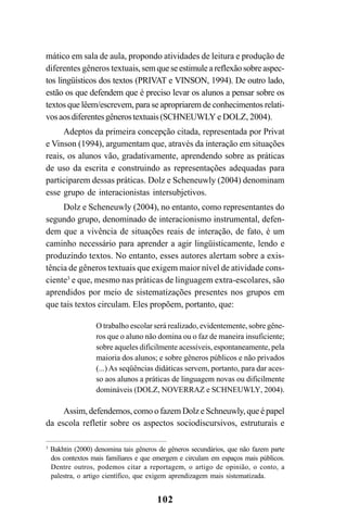 102
mático em sala de aula, propondo atividades de leitura e produção de
diferentes gêneros textuais,semqueseestimuleareflexãosobreaspec-
tos lingüísticos dos textos (PRIVAT e VINSON, 1994). De outro lado,
estão os que defendem que é preciso levar os alunos a pensar sobre os
textos que lêem/escrevem, para se apropriarem de conhecimentos relati-
vosaosdiferentesgênerostextuais(SCHNEUWLY e DOLZ, 2004).
Adeptos da primeira concepção citada, representada por Privat
e Vinson (1994), argumentam que, através da interação em situações
reais, os alunos vão, gradativamente, aprendendo sobre as práticas
de uso da escrita e construindo as representações adequadas para
participarem dessas práticas. Dolz e Scheneuwly (2004) denominam
esse grupo de interacionistas intersubjetivos.
Dolz e Scheneuwly (2004), no entanto, como representantes do
segundo grupo, denominado de interacionismo instrumental, defen-
dem que a vivência de situações reais de interação, de fato, é um
caminho necessário para aprender a agir lingüisticamente, lendo e
produzindo textos. No entanto, esses autores alertam sobre a exis-
tência de gêneros textuais que exigem maior nível de atividade cons-
ciente3
e que, mesmo nas práticas de linguagem extra-escolares, são
aprendidos por meio de sistematizações presentes nos grupos em
que tais textos circulam. Eles propõem, portanto, que:
O trabalho escolar será realizado, evidentemente, sobre gêne-
ros que o aluno não domina ou o faz de maneira insuficiente;
sobre aqueles dificilmente acessíveis, espontaneamente, pela
maioria dos alunos; e sobre gêneros públicos e não privados
(...) As seqüências didáticas servem, portanto, para dar aces-
so aos alunos a práticas de linguagem novas ou dificilmente
domináveis (DOLZ, NOVERRAZ e SCHNEUWLY, 2004).
Assim, defendemos, como o fazem Dolz e Schneuwly, que é papel
da escola refletir sobre os aspectos sociodiscursivos, estruturais e
3
Bakhtin (2000) denomina tais gêneros de gêneros secundários, que não fazem parte
dos contextos mais familiares e que emergem e circulam em espaços mais públicos.
Dentre outros, podemos citar a reportagem, o artigo de opinião, o conto, a
palestra, o artigo científico, que exigem aprendizagem mais sistematizada.
LIVRO Produção de textos na escola.PMD 04/07/2007, 18:05102
 