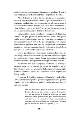 103
lingüísticos dos textos e criar condições para que os alunos desenvol-
vam estratégias diversificadas de leitura e de produção de textos.
Além de termos a certeza da importância dos procedimentos
reflexivos no processo de ensino e aprendizagem, consideramos, tam-
bém, que a escolarização é um processo inevitável, ou seja, como já
foi discutido brevemente no capítulo 2, sendo a escola uma institui-
ção voltada para ensinar, as situações de uso da linguagem se reves-
tirão, necessariamente, dessa dimensão da interação.
É importante, portanto, considerar, como apontam Schneuwly e
Dolz (2004), que, quando os gêneros textuais são trazidos para a
escola, há um desdobramento, pois são gêneros para aprender e gê-
neros para comunicar. Aentrada dos gêneros decorre de um conjunto
de decisões do professor, que leva em consideração, dentre outros
aspectos, as características das situações de interação de referência
e as aptidões e capacidades iniciais dos estudantes.
Mesmo que admitamos essa dimensão institucional do espaço es-
colar,nãopodemosdeixardeinsistirqueprecisamosmanterumavigilân-
cia constante sobre nossas ações a fim de aproximarmos as práticas
escolares de leitura e produção de textos das práticas extra-escolares.
No entanto, para que consigamos construir boas estratégias
didáticas, temos que reconhecer que escolarizar as práticas sociais
de produção de textos não tem sido tarefa fácil, pois implica a criação,
dentro da instituição escolar, de situações miméticas às praticadas
fora da escola.
O processo de desdobramento do qual falam Schneuwly e Dolz
(2004) caracteriza a dupla face que a escola precisa assumir quanto à
entrada dos textos de circulação social na escola, pois, como explici-
tam esses autores:
Toda introdução de um gênero na escola é o resultado de uma
decisão didática que visa a objetivos precisos de aprendiza-
gem, que são sempre de dois tipos: trata-se de aprender a
dominar o gênero, primeiramente, para melhor conhecê-lo,
melhor produzi-lo na escola e fora dela, e, em segundo lugar,
para desenvolver capacidades que ultrapassam o gênero e
que são transferíveis para outros gêneros (p.10).
LIVRO Produção de textos na escola.PMD 04/07/2007, 18:05103
 