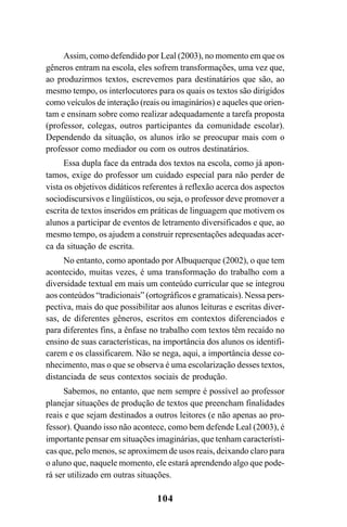 104
Assim, como defendido por Leal (2003), no momento em que os
gêneros entram na escola, eles sofrem transformações, uma vez que,
ao produzirmos textos, escrevemos para destinatários que são, ao
mesmo tempo, os interlocutores para os quais os textos são dirigidos
como veículos de interação (reais ou imaginários) e aqueles que orien-
tam e ensinam sobre como realizar adequadamente a tarefa proposta
(professor, colegas, outros participantes da comunidade escolar).
Dependendo da situação, os alunos irão se preocupar mais com o
professor como mediador ou com os outros destinatários.
Essa dupla face da entrada dos textos na escola, como já apon-
tamos, exige do professor um cuidado especial para não perder de
vista os objetivos didáticos referentes à reflexão acerca dos aspectos
sociodiscursivos e lingüísticos, ou seja, o professor deve promover a
escrita de textos inseridos em práticas de linguagem que motivem os
alunos a participar de eventos de letramento diversificados e que, ao
mesmo tempo, os ajudem a construir representações adequadas acer-
ca da situação de escrita.
No entanto, como apontado por Albuquerque (2002), o que tem
acontecido, muitas vezes, é uma transformação do trabalho com a
diversidade textual em mais um conteúdo curricular que se integrou
aos conteúdos “tradicionais” (ortográficos e gramaticais). Nessa pers-
pectiva, mais do que possibilitar aos alunos leituras e escritas diver-
sas, de diferentes gêneros, escritos em contextos diferenciados e
para diferentes fins, a ênfase no trabalho com textos têm recaído no
ensino de suas características, na importância dos alunos os identifi-
carem e os classificarem. Não se nega, aqui, a importância desse co-
nhecimento, mas o que se observa é uma escolarização desses textos,
distanciada de seus contextos sociais de produção.
Sabemos, no entanto, que nem sempre é possível ao professor
planejar situações de produção de textos que preencham finalidades
reais e que sejam destinados a outros leitores (e não apenas ao pro-
fessor). Quando isso não acontece, como bem defende Leal (2003), é
importante pensar em situações imaginárias, que tenham característi-
cas que, pelo menos, se aproximem de usos reais, deixando claro para
o aluno que, naquele momento, ele estará aprendendo algo que pode-
rá ser utilizado em outras situações.
LIVRO Produção de textos na escola.PMD 04/07/2007, 18:05104
 