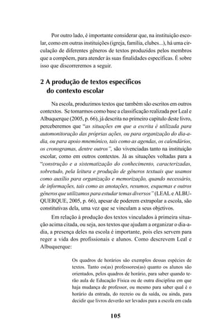 105
Por outro lado, é importante considerar que, na instituição esco-
lar, como em outras instituições (igreja, família, clubes...), há uma cir-
culação de diferentes gêneros de textos produzidos pelos membros
que a compõem, para atender às suas finalidades específicas. É sobre
isso que discorreremos a seguir.
2 A produção de textos específicos
do contexto escolar
Na escola, produzimos textos que também são escritos em outros
contextos. Se tomarmos como base a classificação realizada por Leal e
Albuquerque (2005, p. 66), já descrita no primeiro capítulo deste livro,
perceberemos que “as situações em que a escrita é utilizada para
automonitoração das próprias ações, ou para organização do dia-a-
dia, ou para apoio mnemônico, tais como as agendas, os calendários,
os cronogramas, dentre outros”, são vivenciadas tanto na instituição
escolar, como em outros contextos. Já as situações voltadas para a
“construção e a sistematização do conhecimento, caracterizadas,
sobretudo, pela leitura e produção de gêneros textuais que usamos
como auxílio para organização e memorização, quando necessário,
de informações, tais como as anotações, resumos, esquemas e outros
gêneros que utilizamos para estudar temas diversos” (LEAL e ALBU-
QUERQUE, 2005, p. 66), apesar de poderem extrapolar a escola, são
constitutivas dela, uma vez que se vinculam a seus objetivos.
Em relação à produção dos textos vinculados à primeira situa-
ção acima citada, ou seja, aos textos que ajudam a organizar o dia-a-
dia, a presença deles na escola é importante, pois eles servem para
reger a vida dos profissionais e alunos. Como descrevem Leal e
Albuquerque:
Os quadros de horários são exemplos dessas espécies de
textos. Tanto os(as) professores(as) quanto os alunos são
orientados, pelos quadros de horário, para saber quando te-
rão aula de Educação Física ou de outra disciplina em que
haja mudança de professor, ou mesmo para saber qual é o
horário da entrada, do recreio ou da saída, ou ainda, para
decidir que livros deverão ser levados para a escola em cada
LIVRO Produção de textos na escola.PMD 04/07/2007, 18:05105
 