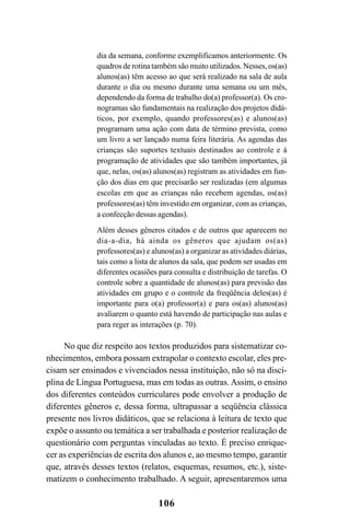 106
dia da semana, conforme exemplificamos anteriormente. Os
quadros de rotina também são muito utilizados. Nesses, os(as)
alunos(as) têm acesso ao que será realizado na sala de aula
durante o dia ou mesmo durante uma semana ou um mês,
dependendo da forma de trabalho do(a) professor(a). Os cro-
nogramas são fundamentais na realização dos projetos didá-
ticos, por exemplo, quando professores(as) e alunos(as)
programam uma ação com data de término prevista, como
um livro a ser lançado numa feira literária. As agendas das
crianças são suportes textuais destinados ao controle e à
programação de atividades que são também importantes, já
que, nelas, os(as) alunos(as) registram as atividades em fun-
ção dos dias em que precisarão ser realizadas (em algumas
escolas em que as crianças não recebem agendas, os(as)
professores(as) têm investido em organizar, com as crianças,
a confecção dessas agendas).
Além desses gêneros citados e de outros que aparecem no
dia-a-dia, há ainda os gêneros que ajudam os(as)
professores(as) e alunos(as) a organizar as atividades diárias,
tais como a lista de alunos da sala, que podem ser usadas em
diferentes ocasiões para consulta e distribuição de tarefas. O
controle sobre a quantidade de alunos(as) para previsão das
atividades em grupo e o controle da freqüência deles(as) é
importante para o(a) professor(a) e para os(as) alunos(as)
avaliarem o quanto está havendo de participação nas aulas e
para reger as interações (p. 70).
No que diz respeito aos textos produzidos para sistematizar co-
nhecimentos, embora possam extrapolar o contexto escolar, eles pre-
cisam ser ensinados e vivenciados nessa instituição, não só na disci-
plina de Língua Portuguesa, mas em todas as outras. Assim, o ensino
dos diferentes conteúdos curriculares pode envolver a produção de
diferentes gêneros e, dessa forma, ultrapassar a seqüência clássica
presente nos livros didáticos, que se relaciona à leitura de texto que
expõe o assunto ou temática a ser trabalhada e posterior realização de
questionário com perguntas vinculadas ao texto. É preciso enrique-
cer as experiências de escrita dos alunos e, ao mesmo tempo, garantir
que, através desses textos (relatos, esquemas, resumos, etc.), siste-
matizem o conhecimento trabalhado. A seguir, apresentaremos uma
LIVRO Produção de textos na escola.PMD 04/07/2007, 18:05106
 