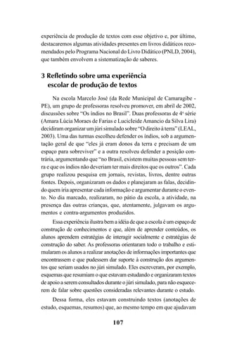 107
experiência de produção de textos com esse objetivo e, por último,
destacaremos algumas atividades presentes em livros didáticos reco-
mendados pelo Programa Nacional do Livro Didático (PNLD, 2004),
que também envolvem a sistematização de saberes.
3 Refletindo sobre uma experiência
escolar de produção de textos
Na escola Marcelo José (da Rede Municipal de Camaragibe -
PE), um grupo de professoras resolveu promover, em abril de 2002,
discussões sobre “Os índios no Brasil”. Duas professoras de 4a
série
(Amara Lúcia Moraes de Farias e LucicIeide Amancio da Silva Lira)
decidiram organizar um júri simulado sobre “O direito à terra” (LEAL,
2003). Uma das turmas escolheu defender os índios, sob a argumen-
tação geral de que “eles já eram donos da terra e precisam de um
espaço para sobreviver” e a outra resolveu defender a posição con-
trária, argumentando que “no Brasil, existem muitas pessoas sem ter-
ra e que os índios não deveriam ter mais direitos que os outros”. Cada
grupo realizou pesquisa em jornais, revistas, livros, dentre outras
fontes. Depois, organizaram os dados e planejaram as falas, decidin-
do quem iria apresentar cada informação e argumentar durante o even-
to. No dia marcado, realizaram, no pátio da escola, a atividade, na
presença das outras crianças, que, atentamente, julgavam os argu-
mentos e contra-argumentos produzidos.
Essa experiência ilustra bem a idéia de que a escola é um espaço de
construção de conhecimentos e que, além de aprender conteúdos, os
alunos aprendem estratégias de interagir socialmente e estratégias de
construção do saber. As professoras orientaram todo o trabalho e esti-
mularam os alunos a realizar anotações de informações importantes que
encontrassem e que pudessem dar suporte à construção dos argumen-
tos que seriam usados no júri simulado. Eles escreveram, por exemplo,
esquemas que resumiam o que estavam estudando e organizaram textos
de apoio a serem consultados durante o júri simulado, para não esquece-
rem de falar sobre questões consideradas relevantes durante o estudo.
Dessa forma, eles estavam construindo textos (anotações de
estudo, esquemas, resumos) que, ao mesmo tempo em que ajudavam
LIVRO Produção de textos na escola.PMD 04/07/2007, 18:05107
 