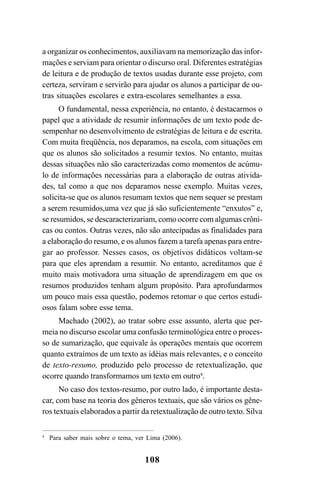 108
a organizar os conhecimentos, auxiliavam na memorização das infor-
mações e serviam para orientar o discurso oral. Diferentes estratégias
de leitura e de produção de textos usadas durante esse projeto, com
certeza, serviram e servirão para ajudar os alunos a participar de ou-
tras situações escolares e extra-escolares semelhantes a essa.
O fundamental, nessa experiência, no entanto, é destacarmos o
papel que a atividade de resumir informações de um texto pode de-
sempenhar no desenvolvimento de estratégias de leitura e de escrita.
Com muita freqüência, nos deparamos, na escola, com situações em
que os alunos são solicitados a resumir textos. No entanto, muitas
dessas situações não são caracterizadas como momentos de acúmu-
lo de informações necessárias para a elaboração de outras ativida-
des, tal como a que nos deparamos nesse exemplo. Muitas vezes,
solicita-se que os alunos resumam textos que nem sequer se prestam
a serem resumidos,uma vez que já são suficientemente “enxutos” e,
se resumidos, se descaracterizariam, como ocorre com algumas crôni-
cas ou contos. Outras vezes, não são antecipadas as finalidades para
a elaboração do resumo, e os alunos fazem a tarefa apenas para entre-
gar ao professor. Nesses casos, os objetivos didáticos voltam-se
para que eles aprendam a resumir. No entanto, acreditamos que é
muito mais motivadora uma situação de aprendizagem em que os
resumos produzidos tenham algum propósito. Para aprofundarmos
um pouco mais essa questão, podemos retomar o que certos estudi-
osos falam sobre esse tema.
Machado (2002), ao tratar sobre esse assunto, alerta que per-
meia no discurso escolar uma confusão terminológica entre o proces-
so de sumarização, que equivale às operações mentais que ocorrem
quanto extraímos de um texto as idéias mais relevantes, e o conceito
de texto-resumo, produzido pelo processo de retextualização, que
ocorre quando transformamos um texto em outro4
.
No caso dos textos-resumo, por outro lado, é importante desta-
car, com base na teoria dos gêneros textuais, que são vários os gêne-
ros textuais elaborados a partir da retextualização de outro texto. Silva
4
Para saber mais sobre o tema, ver Lima (2006).
LIVRO Produção de textos na escola.PMD 04/07/2007, 18:05108
 