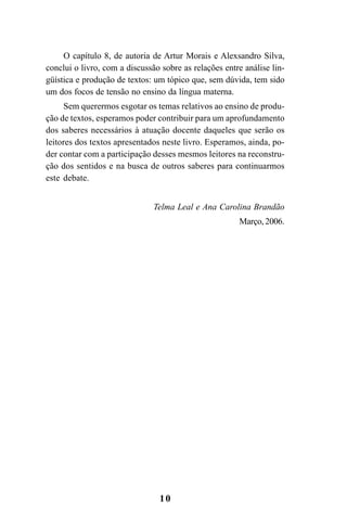 10
O capítulo 8, de autoria de Artur Morais e Alexsandro Silva,
conclui o livro, com a discussão sobre as relações entre análise lin-
güística e produção de textos: um tópico que, sem dúvida, tem sido
um dos focos de tensão no ensino da língua materna.
Sem querermos esgotar os temas relativos ao ensino de produ-
ção de textos, esperamos poder contribuir para um aprofundamento
dos saberes necessários à atuação docente daqueles que serão os
leitores dos textos apresentados neste livro. Esperamos, ainda, po-
der contar com a participação desses mesmos leitores na reconstru-
ção dos sentidos e na busca de outros saberes para continuarmos
este debate.
Telma Leal e Ana Carolina Brandão
Março, 2006.
LIVRO Produção de textos na escola.PMD 04/07/2007, 18:0510
 