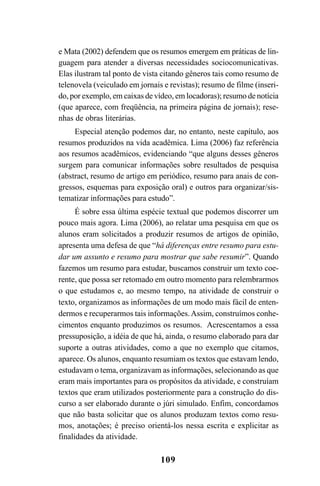 109
e Mata (2002) defendem que os resumos emergem em práticas de lin-
guagem para atender a diversas necessidades sociocomunicativas.
Elas ilustram tal ponto de vista citando gêneros tais como resumo de
telenovela (veiculado em jornais e revistas); resumo de filme (inseri-
do, por exemplo, em caixas de vídeo, em locadoras); resumo de notícia
(que aparece, com freqüência, na primeira página de jornais); rese-
nhas de obras literárias.
Especial atenção podemos dar, no entanto, neste capítulo, aos
resumos produzidos na vida acadêmica. Lima (2006) faz referência
aos resumos acadêmicos, evidenciando “que alguns desses gêneros
surgem para comunicar informações sobre resultados de pesquisa
(abstract, resumo de artigo em periódico, resumo para anais de con-
gressos, esquemas para exposição oral) e outros para organizar/sis-
tematizar informações para estudo”.
É sobre essa última espécie textual que podemos discorrer um
pouco mais agora. Lima (2006), ao relatar uma pesquisa em que os
alunos eram solicitados a produzir resumos de artigos de opinião,
apresenta uma defesa de que “há diferenças entre resumo para estu-
dar um assunto e resumo para mostrar que sabe resumir”. Quando
fazemos um resumo para estudar, buscamos construir um texto coe-
rente, que possa ser retomado em outro momento para relembrarmos
o que estudamos e, ao mesmo tempo, na atividade de construir o
texto, organizamos as informações de um modo mais fácil de enten-
dermos e recuperarmos tais informações.Assim, construímos conhe-
cimentos enquanto produzimos os resumos. Acrescentamos a essa
pressuposição, a idéia de que há, ainda, o resumo elaborado para dar
suporte a outras atividades, como a que no exemplo que citamos,
aparece. Os alunos, enquanto resumiam os textos que estavam lendo,
estudavam o tema, organizavam as informações, selecionando as que
eram mais importantes para os propósitos da atividade, e construíam
textos que eram utilizados posteriormente para a construção do dis-
curso a ser elaborado durante o júri simulado. Enfim, concordamos
que não basta solicitar que os alunos produzam textos como resu-
mos, anotações; é preciso orientá-los nessa escrita e explicitar as
finalidades da atividade.
LIVRO Produção de textos na escola.PMD 04/07/2007, 18:05109
 