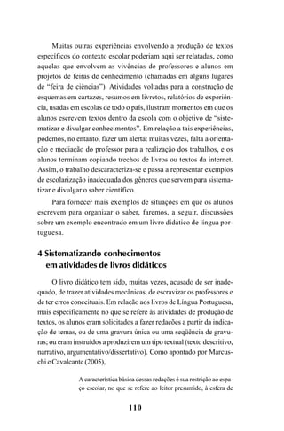 110
Muitas outras experiências envolvendo a produção de textos
específicos do contexto escolar poderiam aqui ser relatadas, como
aquelas que envolvem as vivências de professores e alunos em
projetos de feiras de conhecimento (chamadas em alguns lugares
de “feira de ciências”). Atividades voltadas para a construção de
esquemas em cartazes, resumos em livretos, relatórios de experiên-
cia, usadas em escolas de todo o país, ilustram momentos em que os
alunos escrevem textos dentro da escola com o objetivo de “siste-
matizar e divulgar conhecimentos”. Em relação a tais experiências,
podemos, no entanto, fazer um alerta: muitas vezes, falta a orienta-
ção e mediação do professor para a realização dos trabalhos, e os
alunos terminam copiando trechos de livros ou textos da internet.
Assim, o trabalho descaracteriza-se e passa a representar exemplos
de escolarização inadequada dos gêneros que servem para sistema-
tizar e divulgar o saber científico.
Para fornecer mais exemplos de situações em que os alunos
escrevem para organizar o saber, faremos, a seguir, discussões
sobre um exemplo encontrado em um livro didático de língua por-
tuguesa.
4 Sistematizando conhecimentos
em atividades de livros didáticos
O livro didático tem sido, muitas vezes, acusado de ser inade-
quado, de trazer atividades mecânicas, de escravizar os professores e
de ter erros conceituais. Em relação aos livros de Língua Portuguesa,
mais especificamente no que se refere às atividades de produção de
textos, os alunos eram solicitados a fazer redações a partir da indica-
ção de temas, ou de uma gravura única ou uma seqüência de gravu-
ras; ou eram instruídos a produzirem um tipo textual (texto descritivo,
narrativo, argumentativo/dissertativo). Como apontado por Marcus-
chi e Cavalcante (2005),
A característica básica dessas redações é sua restrição ao espa-
ço escolar, no que se refere ao leitor presumido, à esfera de
LIVRO Produção de textos na escola.PMD 04/07/2007, 18:05110
 