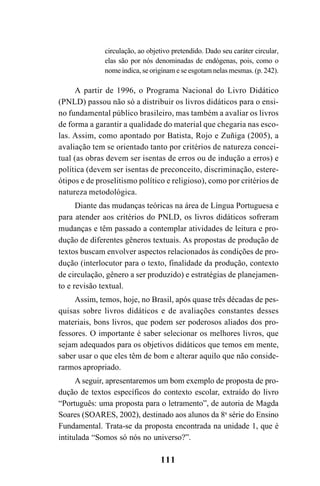 111
circulação, ao objetivo pretendido. Dado seu caráter circular,
elas são por nós denominadas de endógenas, pois, como o
nome indica, se originam e se esgotam nelas mesmas. (p. 242).
A partir de 1996, o Programa Nacional do Livro Didático
(PNLD) passou não só a distribuir os livros didáticos para o ensi-
no fundamental público brasileiro, mas também a avaliar os livros
de forma a garantir a qualidade do material que chegaria nas esco-
las. Assim, como apontado por Batista, Rojo e Zuñiga (2005), a
avaliação tem se orientado tanto por critérios de natureza concei-
tual (as obras devem ser isentas de erros ou de indução a erros) e
política (devem ser isentas de preconceito, discriminação, estere-
ótipos e de proselitismo político e religioso), como por critérios de
natureza metodológica.
Diante das mudanças teóricas na área de Língua Portuguesa e
para atender aos critérios do PNLD, os livros didáticos sofreram
mudanças e têm passado a contemplar atividades de leitura e pro-
dução de diferentes gêneros textuais. As propostas de produção de
textos buscam envolver aspectos relacionados às condições de pro-
dução (interlocutor para o texto, finalidade da produção, contexto
de circulação, gênero a ser produzido) e estratégias de planejamen-
to e revisão textual.
Assim, temos, hoje, no Brasil, após quase três décadas de pes-
quisas sobre livros didáticos e de avaliações constantes desses
materiais, bons livros, que podem ser poderosos aliados dos pro-
fessores. O importante é saber selecionar os melhores livros, que
sejam adequados para os objetivos didáticos que temos em mente,
saber usar o que eles têm de bom e alterar aquilo que não conside-
rarmos apropriado.
A seguir, apresentaremos um bom exemplo de proposta de pro-
dução de textos específicos do contexto escolar, extraído do livro
“Português: uma proposta para o letramento”, de autoria de Magda
Soares (SOARES, 2002), destinado aos alunos da 8a
série do Ensino
Fundamental. Trata-se da proposta encontrada na unidade 1, que é
intitulada “Somos só nós no universo?”.
LIVRO Produção de textos na escola.PMD 04/07/2007, 18:05111
 
