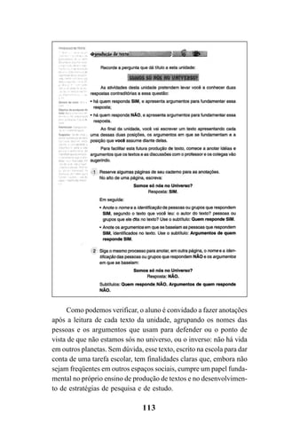 113
Como podemos verificar, o aluno é convidado a fazer anotações
após a leitura de cada texto da unidade, agrupando os nomes das
pessoas e os argumentos que usam para defender ou o ponto de
vista de que não estamos sós no universo, ou o inverso: não há vida
em outros planetas. Sem dúvida, esse texto, escrito na escola para dar
conta de uma tarefa escolar, tem finalidades claras que, embora não
sejam freqüentes em outros espaços sociais, cumpre um papel funda-
mental no próprio ensino de produção de textos e no desenvolvimen-
to de estratégias de pesquisa e de estudo.
LIVRO Produção de textos na escola.PMD 04/07/2007, 18:05113
 