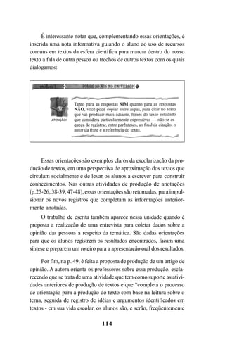 114
É interessante notar que, complementando essas orientações, é
inserida uma nota informativa guiando o aluno ao uso de recursos
comuns em textos da esfera científica para marcar dentro do nosso
texto a fala de outra pessoa ou trechos de outros textos com os quais
dialogamos:
Essas orientações são exemplos claros da escolarização da pro-
dução de textos, em uma perspectiva de aproximação dos textos que
circulam socialmente e de levar os alunos a escrever para construir
conhecimentos. Nas outras atividades de produção de anotações
(p.25-26, 38-39, 47-48), essas orientações são retomadas, para impul-
sionar os novos registros que completam as informações anterior-
mente anotadas.
O trabalho de escrita também aparece nessa unidade quando é
proposta a realização de uma entrevista para coletar dados sobre a
opinião das pessoas a respeito da temática. São dadas orientações
para que os alunos registrem os resultados encontrados, façam uma
síntese e preparem um roteiro para a apresentação oral dos resultados.
Por fim, na p. 49, é feita a proposta de produção de um artigo de
opinião. A autora orienta os professores sobre essa produção, escla-
recendo que se trata de uma atividade que tem como suporte as ativi-
dades anteriores de produção de textos e que “completa o processo
de orientação para a produção do texto com base na leitura sobre o
tema, seguida de registro de idéias e argumentos identificados em
textos - em sua vida escolar, os alunos são, e serão, freqüentemente
LIVRO Produção de textos na escola.PMD 04/07/2007, 18:05114
 