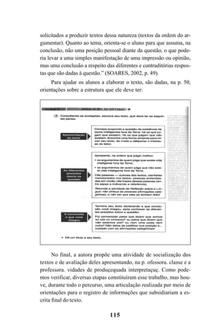115
solicitados a produzir textos dessa natureza (textos da ordem do ar-
gumentar). Quanto ao tema, orienta-se o aluno para que assuma, na
conclusão, não uma posição pessoal diante da questão, o que pode-
ria levar a uma simples manifestação de uma impressão ou opinião,
mas uma conclusão a respeito das diferentes e contraditórias respos-
tas que são dadas à questão.” (SOARES, 2002, p. 49).
Para ajudar os alunos a elaborar o texto, são dadas, na p. 50,
orientações sobre a estrutura que ele deve ter:
No final, a autora propõe uma atividade de socialização dos
textos e de avaliação deles apresentando, na p. ofessora. classe e a
professora. vidades de produçequada interpretaçuç. Como pode-
mos verificar, diversas etapas constituíram esse trabalho, mas hou-
ve, durante todo o percurso, uma articulação realizada por meio de
orientações para o registro de informações que subsidiariam a es-
crita final do texto.
LIVRO Produção de textos na escola.PMD 04/07/2007, 18:05115
 