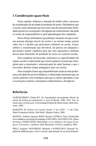 116
5 Considerações quase-finais
Neste capítulo, tínhamos a intenção de refletir sobre o processo
de escolarização da atividade de produção de textos. Defendemos que
a escola, como instituição que tem como uma de suas principais finali-
dades promover a construção e divulgação do conhecimento, não pode
se isentar de responsabilizar-se pela aprendizagem dos estudantes.
Dessa forma, defendemos que planejar situações em que os alu-
nos possam interagir através da escrita e, ao mesmo tempo, pensar
sobre ela é o desafio que precisamos enfrentar na escola. Assim,
embora a escolarização seja inevitável, ela precisa ser adequada e
precisamos manter vigilância para que não esqueçamos nenhuma
dessas duas dimensões da produção de textos no contexto escolar.
Para completar tal discussão, enfocamos as especificidades do
espaço escolar, evidenciando que existem gêneros textuais que emer-
giram para a construção e sistematização do saber humano e que é
necessário destinar tempo pedagógico para seu ensino.
Dois exemplos foram aqui disponibilizados (aula de uma profes-
sora e atividade de um livro didático), evidenciando claramente que, na
escola, podemos criar estratégias para que os alunos aprendam a usar
a escrita para construir, sistematizar conhecimentos e divulgá-los.
Referências
ALBUQUERQUE, Eliana B.C. de. Apropriações de propostas oficiais de
ensino de leitura por professores: o caso de Recife. 2002. 361f. Tese de
Doutorado em Educação. Universidade Federal de Minas Gerais. Belo Hori-
zonte, 2002.
BAKHTIN, M. Estética da Criação Verbal. 3a
ed. (1953 – 1a
ed.) Trad.
Maria Ermantina Galvão. São Paulo: Martins Fontes, 2000.
BATISTA, Antônio Augusta; ROJO, Roxane; ZUÑIGA, Nora. Produzindo
livros didáticos em tempo de mudança (1999-2002). Em COSTAVAL, Maria
da Graça e MARCUSCHI, Beth (Orgs). Livros didáticos de Língua Portu-
guesa: letramento e cidadania. Belo Horizonte: CEALE; Autêntica, 2005.
DOLZ, Joaquim, NOVERRAZ, Michelle e SCHNEUWLY, Bernard. Se-
qüências didáticas para o oral e a escrita: apresentação de um procedimento.
LIVRO Produção de textos na escola.PMD 04/07/2007, 18:05116
 