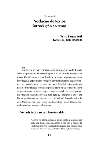 11
Este é o primeiro capítulo desta obra que pretende discutir
sobre os processos de aprendizagem e de ensino de produção de
textos. Considerando a complexidade do tema, propomo-nos, nesta
introdução, a expor alguns conceitos e princípios gerais que acredita-
mos serem indispensáveis para que você, leitor(a), saiba quais são
nossos pressupostos teóricos e possa antecipar as questões sobre
as quais trataremos.Assim, organizamos o capítulo em quatro partes:
(1) Produzir textos na escola e fora dela; (2) Escrever o quê?; (3)
Então, precisamos ler para escrever melhor!; (4) Considerações fi-
nais. Desejamos que você tenha uma boa leitura e possa dar continui-
dade ao debate que ora delineamos.
1 Produzir textos na escola e fora dela...
“Escrevo na minha agenda, as coisas que fiz e as coisas que
tenho que fazer... Todo dia mando e-mail para o pessoal da
Califórnia,conversogeralmentecomtrêsoumaispessoastodos
os dias no MSN” (Muniky Padilha, 23 anos, fisioterapeuta).
CAPÍTULO 1
Produção de textos:
introdução ao tema
Telma Ferraz Leal
Kátia Leal Reis de Melo
LIVRO Produção de textos na escola.PMD 04/07/2007, 18:0511
 