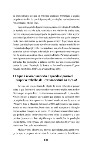 120
de planejamento do que se pretende escrever: preparação e escrita
propriamente dita do que foi planejado, avaliação, replanejamento e
reelaboração/ edição final.
Com este capítulo, buscaremos mostrar a relevância do trabalho
de revisão na sala de aula, tornando-a um objeto de ensino que,
merece um planejamento por parte do professor, com vistas a gerar
situações significativas de interação pela escrita, nas quais uma pro-
posta mais sistemática de revisão possa ocorrer. Esperamos, dessa
forma, contribuir para que o professor analise melhor o trabalho de
revisão textual que já venha realizando em sua sala de aula, bem como
estimular outros colegas a dar início a essa proposta com seus gru-
pos de alunos, caso ainda não a tenham adotado. Para isso, discutire-
mos algumas questões gerais relacionadas ao tema revisão de textos,
extraídas das discussões e relatos escritos por professoras partici-
pantes do curso “Produção de Textos no Ensino Fundamental”, pro-
movido pelo CEEL-UFPE, no 2º semestre de 2005.
1 O que é revisar um texto e quando é possível
propor o trabalho de revisão textual na escola?
Revisar um texto é torná-lo objeto de nossa reflexão, é pensar
sobre o que foi ou está sendo escrito e encontrar meios para melhor
dizer o que se quer dizer, reelaborando e reescrevendo o já escrito.
Nesse sentido, é preciso que aquele que escreve se desloque entre
os papéis de escritor e possíveis leitores/ interlocutores de seu texto
(Abaurre, Fiad e Mayrink-Sabinson, 2003), refletindo se seu escrito
atende as suas intenções, bem como se está adequado à situação
comunicativa em que ele se insere. É com base nessas informações
que poderá, então, tomar decisões sobre como irá escrever e o que
precisa (re)escrever. Isso significa que as condições de produção
textual terão, com certeza, um impacto no trabalho de revisão, que
poderá ser feito pelo autor do texto.
Muitas vezes, observa-se, entre os educadores, uma certa cren-
ça de que a proposta de revisão de textos envolveria habilidades
LIVRO Produção de textos na escola.PMD 04/07/2007, 18:05120
 