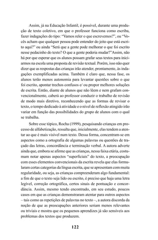 122
Assim, já na Educação Infantil, é possível, durante uma produ-
ção de texto coletivo, em que o professor funciona como escriba,
fazer indagações do tipo: “Vamos reler o que escrevemos?”, ou “Vo-
cês acham que qualquer pessoa pode entender do jeito que está escri-
to aqui?” ou ainda “Será que a gente pode melhorar o que foi escrito
nesse pedacinho do texto? O que a gente poderia mudar?”Assim, não
há por que esperar que os alunos possam grafar seus textos para inici-
armos na escola uma proposta de revisão textual. Porém, isso não quer
dizer que as respostas das crianças irão atender, prontamente, às inda-
gações exemplificadas acima. Também é claro que, nessa fase, os
alunos terão menos autonomia para levantar questões sobre o que
foi escrito, apontar trechos confusos e/ ou propor melhores soluções
de escrita. Então, diante de alunos que não lêem e nem grafam con-
vencionalmente, caberá ao professor conduzir o trabalho de revisão
de modo mais diretivo, reconhecendo que as formas de revisar o
texto, o tempo dedicado à atividade e o nível de reflexão atingido irão
variar em função das possibilidades do grupo de alunos com o qual
se trabalha.
Sobre esse tópico, Rocha (1999), pesquisando crianças em pro-
cesso de alfabetização, ressalta que, inicialmente, elas tendem a aten-
tar ao que é mais visível num texto. Dessa forma, concentram-se em
aspectos como a ortografia de algumas palavras ou questões de tra-
çado das letras, concordância e terminação verbal. A autora adverte
ainda que, embora se afirme que as crianças, nessa faixa etária, costu-
mam notar apenas aspectos “superficiais” do texto, a preocupação
com esses elementos convencionais da escrita revela que elas formu-
laram certas categorias da língua escrita, que se apresentam com muita
regularidade, ou seja, as crianças compreenderam algo fundamental:
a fim de que o texto seja lido ou escrito, é preciso que haja uma letra
legível, correção ortográfica, certos sinais de pontuação e concor-
dância. Assim, mesmo tendo encontrado, em seu estudo, poucos
casos em que as crianças demonstraram atentar para outros aspectos
– tais como as repetições de palavras no texto –, a autora discorda da
noção de que as preocupações anteriores seriam menos relevantes
ou triviais e mostra que os pequenos aprendizes já são sensíveis aos
problemas dos textos que produzem.
LIVRO Produção de textos na escola.PMD 04/07/2007, 18:05122
 