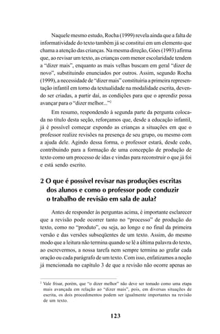 123
Naquele mesmo estudo, Rocha (1999) revela ainda que a falta de
informatividade do texto também já se constitui em um elemento que
chama a atenção das crianças. Na mesma direção, Góes (1993) afirma
que, ao revisar um texto, as crianças com menor escolaridade tendem
a “dizer mais”, enquanto as mais velhas buscam em geral “dizer de
novo”, substituindo enunciados por outros. Assim, segundo Rocha
(1999), a necessidade de “dizer mais” constituiria a primeira represen-
tação infantil em torno da textualidade na modalidade escrita, deven-
do ser criadas, a partir daí, as condições para que o aprendiz possa
avançar para o “dizer melhor...”2
Em resumo, respondendo à segunda parte da pergunta coloca-
da no título desta seção, reforçamos que, desde a educação infantil,
já é possível começar expondo as crianças a situações em que o
professor realize revisões na presença de seu grupo, ou mesmo com
a ajuda dele. Agindo dessa forma, o professor estará, desde cedo,
contribuindo para a formação de uma concepção de produção de
texto como um processo de idas e vindas para reconstruir o que já foi
e está sendo escrito.
2 O que é possível revisar nas produções escritas
dos alunos e como o professor pode conduzir
o trabalho de revisão em sala de aula?
Antes de responder às perguntas acima, é importante esclarecer
que a revisão pode ocorrer tanto no “processo” de produção do
texto, como no “produto”, ou seja, ao longo e no final da primeira
versão e das versões subseqüentes de um texto. Assim, do mesmo
modo que a leitura não termina quando se lê a última palavra do texto,
ao escrevermos, a nossa tarefa nem sempre termina ao grafar cada
oração ou cada parágrafo de um texto. Com isso, enfatizamos a noção
já mencionada no capítulo 3 de que a revisão não ocorre apenas ao
2
Vale frisar, porém, que “o dizer melhor” não deve ser tomado como uma etapa
mais avançada em relação ao “dizer mais”, pois, em diversas situações de
escrita, os dois procedimentos podem ser igualmente importantes na revisão
de um texto.
LIVRO Produção de textos na escola.PMD 04/07/2007, 18:05123
 