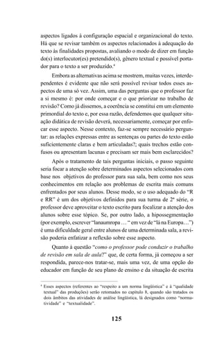 125
aspectos ligados à configuração espacial e organizacional do texto.
Há que se revisar também os aspectos relacionados à adequação do
texto às finalidades propostas, avaliando o modo de dizer em função
do(s) interlocutor(es) pretendido(s), gênero textual e possível porta-
dor para o texto a ser produzido.4
Embora as alternativas acima se mostrem, muitas vezes, interde-
pendentes é evidente que não será possível revisar todos esses as-
pectos de uma só vez. Assim, uma das perguntas que o professor faz
a si mesmo é: por onde começar e o que priorizar no trabalho de
revisão? Como já dissemos, a coerência se constitui em um elemento
primordial do texto e, por essa razão, defendemos que qualquer situ-
ação didática de revisão deverá, necessariamente, começar por enfo-
car esse aspecto. Nesse contexto, faz-se sempre necessário pergun-
tar: as relações expressas entre as sentenças ou partes do texto estão
suficientemente claras e bem articuladas?; quais trechos estão con-
fusos ou apresentam lacunas e precisam ser mais bem esclarecidos?
Após o tratamento de tais perguntas iniciais, o passo seguinte
seria focar a atenção sobre determinados aspectos selecionados com
base nos objetivos do professor para sua sala, bem como nos seus
conhecimentos em relação aos problemas de escrita mais comuns
enfrentados por seus alunos. Desse modo, se o uso adequado do “R
e RR” é um dos objetivos definidos para sua turma de 2ª série, o
professor deve aproveitar o texto escrito para focalizar a atenção dos
alunos sobre esse tópico. Se, por outro lado, a hipossegmentação
(por exemplo, escrever “lanaumropa … “ em vez de “lá na Europa…”)
é uma dificuldade geral entre alunos de uma determinada sala, a revi-
são poderia enfatizar a reflexão sobre esse aspecto.
Quanto à questão “como o professor pode conduzir o trabalho
de revisão em sala de aula?” que, de certa forma, já começou a ser
respondida, parece-nos tratar-se, mais uma vez, de uma opção do
educador em função de seu plano de ensino e da situação de escrita
4
Esses aspectos (referentes ao “respeito a um norma lingüística” e à “qualidade
textual” das produções) serão retomados no capítulo 8, quando são tratados os
dois âmbitos das atividades de análise lingüística, lá designados como “norma-
tividade” e “textualidade”.
LIVRO Produção de textos na escola.PMD 04/07/2007, 18:05125
 