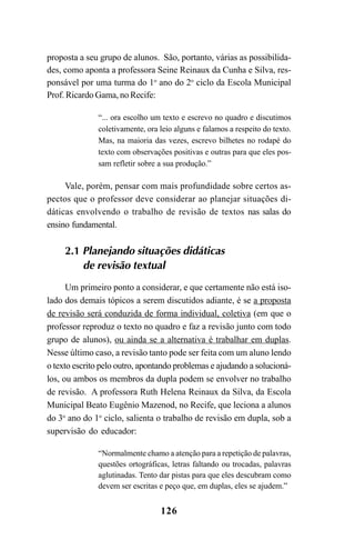 126
proposta a seu grupo de alunos. São, portanto, várias as possibilida-
des, como aponta a professora Seine Reinaux da Cunha e Silva, res-
ponsável por uma turma do 1o
ano do 2o
ciclo da Escola Municipal
Prof. Ricardo Gama, no Recife:
“... ora escolho um texto e escrevo no quadro e discutimos
coletivamente, ora leio alguns e falamos a respeito do texto.
Mas, na maioria das vezes, escrevo bilhetes no rodapé do
texto com observações positivas e outras para que eles pos-
sam refletir sobre a sua produção.”
Vale, porém, pensar com mais profundidade sobre certos as-
pectos que o professor deve considerar ao planejar situações di-
dáticas envolvendo o trabalho de revisão de textos nas salas do
ensino fundamental.
2.1 Planejando situações didáticas
de revisão textual
Um primeiro ponto a considerar, e que certamente não está iso-
lado dos demais tópicos a serem discutidos adiante, é se a proposta
de revisão será conduzida de forma individual, coletiva (em que o
professor reproduz o texto no quadro e faz a revisão junto com todo
grupo de alunos), ou ainda se a alternativa é trabalhar em duplas.
Nesse último caso, a revisão tanto pode ser feita com um aluno lendo
o texto escrito pelo outro, apontando problemas e ajudando a solucioná-
los, ou ambos os membros da dupla podem se envolver no trabalho
de revisão. A professora Ruth Helena Reinaux da Silva, da Escola
Municipal Beato Eugênio Mazenod, no Recife, que leciona a alunos
do 3o
ano do 1o
ciclo, salienta o trabalho de revisão em dupla, sob a
supervisão do educador:
“Normalmente chamo a atenção para a repetição de palavras,
questões ortográficas, letras faltando ou trocadas, palavras
aglutinadas. Tento dar pistas para que eles descubram como
devem ser escritas e peço que, em duplas, eles se ajudem.”
LIVRO Produção de textos na escola.PMD 04/07/2007, 18:05126
 