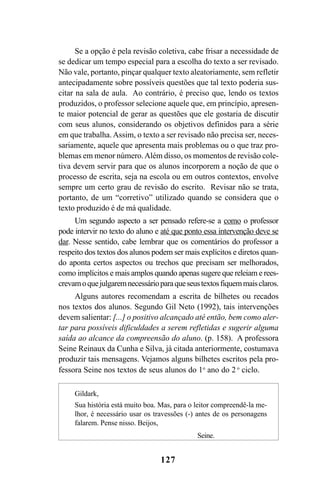 127
Se a opção é pela revisão coletiva, cabe frisar a necessidade de
se dedicar um tempo especial para a escolha do texto a ser revisado.
Não vale, portanto, pinçar qualquer texto aleatoriamente, sem refletir
antecipadamente sobre possíveis questões que tal texto poderia sus-
citar na sala de aula. Ao contrário, é preciso que, lendo os textos
produzidos, o professor selecione aquele que, em princípio, apresen-
te maior potencial de gerar as questões que ele gostaria de discutir
com seus alunos, considerando os objetivos definidos para a série
em que trabalha. Assim, o texto a ser revisado não precisa ser, neces-
sariamente, aquele que apresenta mais problemas ou o que traz pro-
blemas em menor número.Além disso, os momentos de revisão cole-
tiva devem servir para que os alunos incorporem a noção de que o
processo de escrita, seja na escola ou em outros contextos, envolve
sempre um certo grau de revisão do escrito. Revisar não se trata,
portanto, de um “corretivo” utilizado quando se considera que o
texto produzido é de má qualidade.
Um segundo aspecto a ser pensado refere-se a como o professor
pode intervir no texto do aluno e até que ponto essa intervenção deve se
dar. Nesse sentido, cabe lembrar que os comentários do professor a
respeito dos textos dos alunos podem ser mais explícitos e diretos quan-
do aponta certos aspectos ou trechos que precisam ser melhorados,
como implícitos e mais amplos quando apenas sugere que releiam e rees-
crevamoquejulgaremnecessárioparaqueseustextosfiquemmaisclaros.
Alguns autores recomendam a escrita de bilhetes ou recados
nos textos dos alunos. Segundo Gil Neto (1992), tais intervenções
devem salientar: [...] o positivo alcançado até então, bem como aler-
tar para possíveis dificuldades a serem refletidas e sugerir alguma
saída ao alcance da compreensão do aluno. (p. 158). A professora
Seine Reinaux da Cunha e Silva, já citada anteriormente, costumava
produzir tais mensagens. Vejamos alguns bilhetes escritos pela pro-
fessora Seine nos textos de seus alunos do 1o
ano do 2 o
ciclo.
Gildark,
Sua história está muito boa. Mas, para o leitor compreendê-la me-
lhor, é necessário usar os travessões (-) antes de os personagens
falarem. Pense nisso. Beijos,
Seine.
LIVRO Produção de textos na escola.PMD 04/07/2007, 18:05127
 