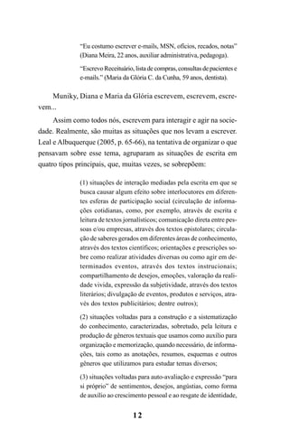 12
“Eu costumo escrever e-mails, MSN, ofícios, recados, notas”
(Diana Meira, 22 anos, auxiliar administrativa, pedagoga).
“EscrevoReceituário,listadecompras,consultasdepacientese
e-mails.” (Maria da Glória C. da Cunha, 59 anos, dentista).
Muniky, Diana e Maria da Glória escrevem, escrevem, escre-
vem...
Assim como todos nós, escrevem para interagir e agir na socie-
dade. Realmente, são muitas as situações que nos levam a escrever.
Leal e Albuquerque (2005, p. 65-66), na tentativa de organizar o que
pensavam sobre esse tema, agruparam as situações de escrita em
quatro tipos principais, que, muitas vezes, se sobrepõem:
(1) situações de interação mediadas pela escrita em que se
busca causar algum efeito sobre interlocutores em diferen-
tes esferas de participação social (circulação de informa-
ções cotidianas, como, por exemplo, através de escrita e
leitura de textos jornalísticos; comunicação direta entre pes-
soas e/ou empresas, através dos textos epistolares; circula-
ção de saberes gerados em diferentes áreas de conhecimento,
através dos textos científicos; orientações e prescrições so-
bre como realizar atividades diversas ou como agir em de-
terminados eventos, através dos textos instrucionais;
compartilhamento de desejos, emoções, valoração da reali-
dade vivida, expressão da subjetividade, através dos textos
literários; divulgação de eventos, produtos e serviços, atra-
vés dos textos publicitários; dentre outros);
(2) situações voltadas para a construção e a sistematização
do conhecimento, caracterizadas, sobretudo, pela leitura e
produção de gêneros textuais que usamos como auxílio para
organização e memorização, quando necessário, de informa-
ções, tais como as anotações, resumos, esquemas e outros
gêneros que utilizamos para estudar temas diversos;
(3) situações voltadas para auto-avaliação e expressão “para
si próprio” de sentimentos, desejos, angústias, como forma
de auxílio ao crescimento pessoal e ao resgate de identidade,
LIVRO Produção de textos na escola.PMD 04/07/2007, 18:0512
 