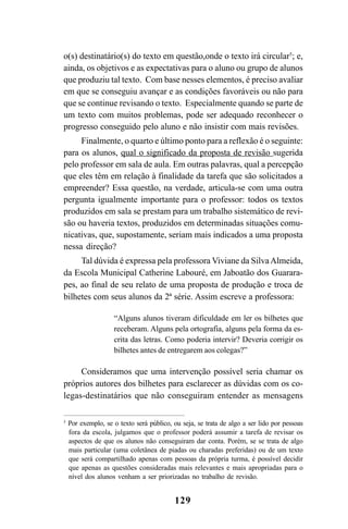 129
o(s) destinatário(s) do texto em questão,onde o texto irá circular5
; e,
ainda, os objetivos e as expectativas para o aluno ou grupo de alunos
que produziu tal texto. Com base nesses elementos, é preciso avaliar
em que se conseguiu avançar e as condições favoráveis ou não para
que se continue revisando o texto. Especialmente quando se parte de
um texto com muitos problemas, pode ser adequado reconhecer o
progresso conseguido pelo aluno e não insistir com mais revisões.
Finalmente, o quarto e último ponto para a reflexão é o seguinte:
para os alunos, qual o significado da proposta de revisão sugerida
pelo professor em sala de aula. Em outras palavras, qual a percepção
que eles têm em relação à finalidade da tarefa que são solicitados a
empreender? Essa questão, na verdade, articula-se com uma outra
pergunta igualmente importante para o professor: todos os textos
produzidos em sala se prestam para um trabalho sistemático de revi-
são ou haveria textos, produzidos em determinadas situações comu-
nicativas, que, supostamente, seriam mais indicados a uma proposta
nessa direção?
Tal dúvida é expressa pela professora Viviane da SilvaAlmeida,
da Escola Municipal Catherine Labouré, em Jaboatão dos Guarara-
pes, ao final de seu relato de uma proposta de produção e troca de
bilhetes com seus alunos da 2ª série. Assim escreve a professora:
“Alguns alunos tiveram dificuldade em ler os bilhetes que
receberam. Alguns pela ortografia, alguns pela forma da es-
crita das letras. Como poderia intervir? Deveria corrigir os
bilhetes antes de entregarem aos colegas?”
Consideramos que uma intervenção possível seria chamar os
próprios autores dos bilhetes para esclarecer as dúvidas com os co-
legas-destinatários que não conseguiram entender as mensagens
5
Por exemplo, se o texto será público, ou seja, se trata de algo a ser lido por pessoas
fora da escola, julgamos que o professor poderá assumir a tarefa de revisar os
aspectos de que os alunos não conseguiram dar conta. Porém, se se trata de algo
mais particular (uma coletânea de piadas ou charadas preferidas) ou de um texto
que será compartilhado apenas com pessoas da própria turma, é possível decidir
que apenas as questões consideradas mais relevantes e mais apropriadas para o
nível dos alunos venham a ser priorizadas no trabalho de revisão.
LIVRO Produção de textos na escola.PMD 04/07/2007, 18:05129
 
