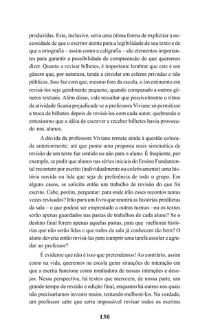 130
produzidas. Esta, inclusive, seria uma ótima forma de explicitar a ne-
cessidade de que o escritor atente para a legibilidade de seu texto e de
que a ortografia – assim como a caligrafia – são elementos importan-
tes para garantir a possibilidade de compreensão do que queremos
dizer. Quanto a revisar bilhetes, é importante lembrar que este é um
gênero que, por natureza, tende a circular em esferas privadas e não
públicas. Isso faz com que, mesmo fora da escola, o investimento em
revisá-los seja geralmente pequeno, quando comparado a outros gê-
neros textuais. Além disso, vale ressaltar que possivelmente o ritmo
da atividade ficaria prejudicado se a professora Viviane só permitisse
a troca de bilhetes depois de revisá-los com cada autor, quebrando o
entusiasmo que a idéia de escrever e receber bilhetes havia provoca-
do nos alunos.
A dúvida da professora Viviane remete ainda à questão coloca-
da anteriormente: até que ponto uma proposta mais sistemática de
revisão de um texto faz sentido ou não para o aluno. É freqüente, por
exemplo, se pedir que alunos nas séries iniciais do Ensino Fundamen-
tal recontem por escrito (individualmente ou coletivamente) uma his-
tória ouvida ou lida que seja de preferência de todo o grupo. Em
alguns casos, se solicita então um trabalho de revisão do que foi
escrito. Cabe, porém, perguntar: para onde irão esses recontos tantas
vezes revisados? Irão para um livro que reunirá as histórias prediletas
da sala – e que poderá ser emprestado a outras turmas –ou os textos
serão apenas guardados nas pastas de trabalhos de cada aluno? Se o
destino final forem apenas aquelas pastas, para que melhorar histó-
rias que não serão lidas e que todos da sala já conhecem tão bem? O
aluno deveria então revisá-las para cumprir uma tarefa escolar e agra-
dar ao professor?
É evidente que não é isso que pretendemos! Ao contrário, assim
como na vida, queremos na escola gerar situações de interação em
que a escrita funcione como mediadora de nossas intenções e dese-
jos. Nessa perspectiva, há textos que merecem, de nossa parte, um
grande tempo de revisão e edição final, enquanto há outros nos quais
não precisaríamos investir muito, tentando melhorá-los. Na verdade,
um professor sabe que seria impossível revisar todos os escritos
LIVRO Produção de textos na escola.PMD 04/07/2007, 18:05130
 
