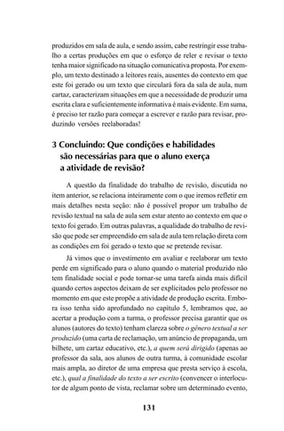 131
produzidos em sala de aula, e sendo assim, cabe restringir esse traba-
lho a certas produções em que o esforço de reler e revisar o texto
tenha maior significado na situação comunicativa proposta. Por exem-
plo, um texto destinado a leitores reais, ausentes do contexto em que
este foi gerado ou um texto que circulará fora da sala de aula, num
cartaz, caracterizam situações em que a necessidade de produzir uma
escrita clara e suficientemente informativa é mais evidente. Em suma,
é preciso ter razão para começar a escrever e razão para revisar, pro-
duzindo versões reelaboradas!
3 Concluindo: Que condições e habilidades
são necessárias para que o aluno exerça
a atividade de revisão?
A questão da finalidade do trabalho de revisão, discutida no
item anterior, se relaciona inteiramente com o que iremos refletir em
mais detalhes nesta seção: não é possível propor um trabalho de
revisão textual na sala de aula sem estar atento ao contexto em que o
texto foi gerado. Em outras palavras, a qualidade do trabalho de revi-
são que pode ser empreendido em sala de aula tem relação direta com
as condições em foi gerado o texto que se pretende revisar.
Já vimos que o investimento em avaliar e reelaborar um texto
perde em significado para o aluno quando o material produzido não
tem finalidade social e pode tornar-se uma tarefa ainda mais difícil
quando certos aspectos deixam de ser explicitados pelo professor no
momento em que este propõe a atividade de produção escrita. Embo-
ra isso tenha sido aprofundado no capítulo 5, lembramos que, ao
acertar a produção com a turma, o professor precisa garantir que os
alunos (autores do texto) tenham clareza sobre o gênero textual a ser
produzido (uma carta de reclamação, um anúncio de propaganda, um
bilhete, um cartaz educativo, etc.), a quem será dirigido (apenas ao
professor da sala, aos alunos de outra turma, à comunidade escolar
mais ampla, ao diretor de uma empresa que presta serviço à escola,
etc.), qual a finalidade do texto a ser escrito (convencer o interlocu-
tor de algum ponto de vista, reclamar sobre um determinado evento,
LIVRO Produção de textos na escola.PMD 04/07/2007, 18:05131
 