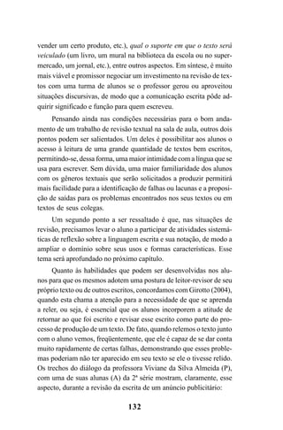 132
vender um certo produto, etc.), qual o suporte em que o texto será
veiculado (um livro, um mural na biblioteca da escola ou no super-
mercado, um jornal, etc.), entre outros aspectos. Em síntese, é muito
mais viável e promissor negociar um investimento na revisão de tex-
tos com uma turma de alunos se o professor gerou ou aproveitou
situações discursivas, de modo que a comunicação escrita pôde ad-
quirir significado e função para quem escreveu.
Pensando ainda nas condições necessárias para o bom anda-
mento de um trabalho de revisão textual na sala de aula, outros dois
pontos podem ser salientados. Um deles é possibilitar aos alunos o
acesso à leitura de uma grande quantidade de textos bem escritos,
permitindo-se, dessa forma, uma maior intimidade com a língua que se
usa para escrever. Sem dúvida, uma maior familiaridade dos alunos
com os gêneros textuais que serão solicitados a produzir permitirá
mais facilidade para a identificação de falhas ou lacunas e a proposi-
ção de saídas para os problemas encontrados nos seus textos ou em
textos de seus colegas.
Um segundo ponto a ser ressaltado é que, nas situações de
revisão, precisamos levar o aluno a participar de atividades sistemá-
ticas de reflexão sobre a linguagem escrita e sua notação, de modo a
ampliar o domínio sobre seus usos e formas características. Esse
tema será aprofundado no próximo capítulo.
Quanto às habilidades que podem ser desenvolvidas nos alu-
nos para que os mesmos adotem uma postura de leitor-revisor de seu
próprio texto ou de outros escritos, concordamos com Girotto (2004),
quando esta chama a atenção para a necessidade de que se aprenda
a reler, ou seja, é essencial que os alunos incorporem a atitude de
retornar ao que foi escrito e revisar esse escrito como parte do pro-
cesso de produção de um texto. De fato, quando relemos o texto junto
com o aluno vemos, freqüentemente, que ele é capaz de se dar conta
muito rapidamente de certas falhas, demonstrando que esses proble-
mas poderiam não ter aparecido em seu texto se ele o tivesse relido.
Os trechos do diálogo da professora Viviane da Silva Almeida (P),
com uma de suas alunas (A) da 2ª série mostram, claramente, esse
aspecto, durante a revisão da escrita de um anúncio publicitário:
LIVRO Produção de textos na escola.PMD 04/07/2007, 18:05132
 