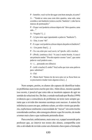 133
P – Jennifer, você vai ler devagar com bem atenção, tá certo?
A – “Vende-se uma casa com dois quartos, uma sala, uma
cozinha e um banheiro (estava escrito ‘banleiro’ e não havia
marcas de pontuação).”
P – O que você poderia colocar depois de “dois quartos, uma
sala…”
A – Vírgula !! [...]
P – Lê pra mim aqui (apontando a palavra “banheiro”).
A – Eita, é com “nh”.
P – E o que você poderia colocar depois da palavra banheiro?
A – Um ponto final […]
P – Eu vou reler pra você ouvir, ta? (profa. relê o trecho).
P – (Profa. continua a ler): “A casa é muito bonita. A casa é
um primeiro andar.” Pra não repetir o nome “casa”, que outra
palavra você poderia usar...
A – (… pensando em silêncio)
P – (relê o trecho) E então? Você acha que tem uma palavra
para substituir?
A – Ela!
P – Muito bem! Vamos ler de novo pra ver se ficou bom ou
se precisamos mudar mais alguma coisa [...]
Nem sempre, porém, os alunos são capazes de identificar todos
os problemas num texto escrito por eles. Além disso, mesmo quando
isso ocorre, é possível que estes não se mostrem capazes de agir no
sentido de solucioná-los. De fato, o estudo realizado por Rocha (1999)
evidencia que a consciência de problemas no texto nem sempre ga-
rante que a revisão dos mesmos aconteça com sucesso. A autora faz
referência a casos em que, embora o aluno, ao reler o texto que produ-
ziu, explicitasse oralmente a necessidade de “mexer” em certo trecho
considerado confuso, não conseguia alterar o que foi escrito, de modo
a tornar mais claro o que realmente pretendia dizer.
Para concluir, enfatizamos, mais uma vez, o papel assumido pelo
professor que, ao intervir nos textos dos alunos, compartilha com
eles a atividade de revisão como um elemento chave para a formação
LIVRO Produção de textos na escola.PMD 04/07/2007, 18:05133
 