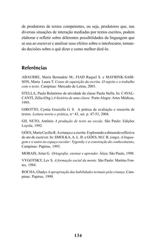 134
de produtores de textos competentes, ou seja, produtores que, nas
diversas situações de interação mediadas por textos escritos, podem
elaborar e refletir sobre diferentes possibilidades da linguagem que
se usa ao escrever e analisar seus efeitos sobre o interlocutor, toman-
do decisões sobre o quê dizer e como melhor dizê-lo.
Referências
ABAURRE, Maria Bernadete M.; FIAD Raquel S. e MAYRINK-SABI-
SON, Maria Laura T. Cenas de aquisição da escrita: O sujeito e o trabalho
com o texto. Campinas: Mercado de Letras, 2003.
STELLA, Paula Relatórios de atividade da classe Paula Stella. In: CAVAL-
CANTI, Zélia (Org.) A história de uma classe. Porto Alegre: Artes Médicas,
1995.
GIROTTO, Cyntia Graziella G. S. A prática de avaliação e reescrita de
textos. Leitura teoria e prática, n o
43, set. p. 47-53, 2004.
GIL NETO, Antônio A produção de texto na escola. São Paulo: Edições
Loyola, 1992.
GÓES, Maria Cecília R.Acriança e a escrita: Explorando a dimensão reflexiva
do ato de escrever. In: SMOLKA,A. L. B. e GÓES, M.C.R. (orgs). A lingua-
gem e o outro no espaço escolar: Vygotsky e a construção do conhecimento,
Campinas: Papirus, 1993.
MORAIS, Artur G. Ortografia: ensinar e aprender. Ática: São Paulo, 1998.
VYGOTSKY, Lev S. A formação social da mente. São Paulo: Martins Fon-
tes, 1984.
ROCHA, Gladys A apropriação das habilidades textuais pela criança. Cam-
pinas: Papirus, 1999.
LIVRO Produção de textos na escola.PMD 04/07/2007, 18:05134
 